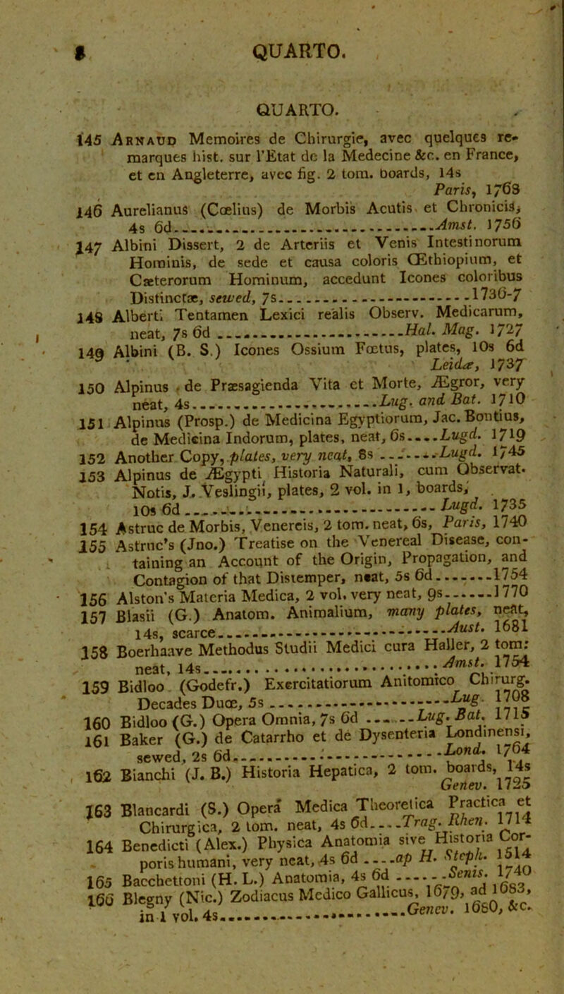 145 146 J47 148 QUARTO. Arnatjd Memoires de Chirurgie, avec quelques re- marques hist, sur I’Etat dc la Medecine &c. en France, et cn Angleterrc, avec fig. 2 tom. boards, 14s Paris, 1/63 Aurelianus (Coelius) de Morbis Acutis. et ChronicUj 4s 6d ..Amst. 1756 Albini Dissert, 2 de Artcriis et Venis Intesti norum Horainis, de sede et causa colons CEthiopium, et Cacterorum Hominum, accedunt leones coloribus Distinctae, sewed, 7s .1730-7 Alberti Tentamen Lexici realis Observ. Medicarum, neat, 7s 6d Hal. Mag. 17V 14a Albini (B. S.) leones Ossium Foetus, plates, lOs 6d LeiiLr, 17 37 150 Alpinus . de Praesagienda Vita ct Morte, ALgror, very- neat, 4sBat. 1710 151 Alpinus (Prosp.) de Medicina Egyptiorum, Jac. Bon tins, de Medkina Indorum, plates, neat, 6s....Lugd. 1719 152 Another Copy,.plates, very neat, 8s .. J....Lugd. 1745 153 Alpinus de j®gypti Historia Natural!, cum Observat. Notis, J.-Veslingii, plates, 2 vol. in 1, boards, lOs 6d Luga. 1735 154 Astruc de Morbis, Venereis, 2 tom. neat, 6s, Paris, 1740 155 Astruc’s (Jno.) Treatise on the Venereal Disease, con- 1 taining an Account of the Origin, Propagation, and Contagion of that Distemper, neat, 5s 6d.......1754 156 Alston s Materia Medica, 2 vol. very neat, Qs. 1770 157 Blasii (G.) Anatom. Animalium, many plates, neat, 14s, scarce ..^....y.Aust. 1681 158 Boerhaave Methodus Studii Medici cura Haller, 2 tom; neat, . Amst. 159 Bidloo’ (Godefr.) Excrcitatiorum Anitomico Chiru^ Decades Duoe, 5s - 160 Bidloo(G.) Opera Omnia, 7s 6d Lug. Bat. 1/1* 161 Baker (G.) de Catarrho et de Dysentena sewed, 2s 6d. —. — 162 Bianchi (J. B.) Historia Hepatica Land. 1764 2 tom. boards, l‘4s Genev. 1725 Medica Theorelica Practica et J63 Blancardi (S.) Opera Medica Uieoreuca rracu.. ^ Chirurgica, 2 tom. neat, 4s 6d Trag. Rhen. wl4 164 Benedict! (Alex.) Physica Anatomi.a ^'ve H^stona Cor- porishuman!, very neat,4s 6d ----flp H. Sleph. 165 Bacebettoni (H. L.) Anatomia, 4s 6d --*y 166 Blegny (Nic.) Zodiacus Medico Galhcu^ L’