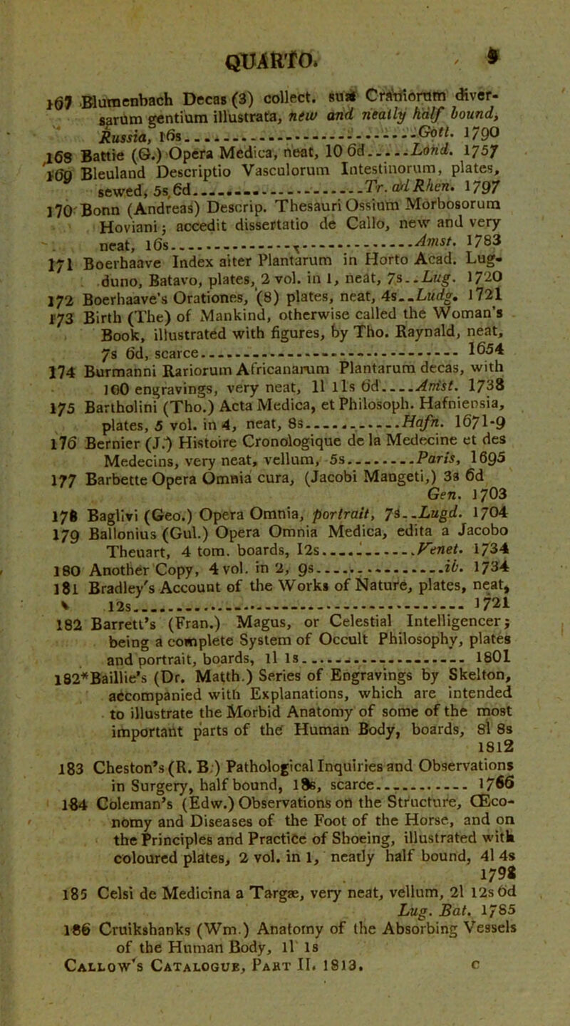 QUAUtO. ^ > 107 .Blumenbach Decas (3) collect. 8u* Cra'tfioram diver- sarum gentium illustrata, new arid neatly half bound, Russia, ids...i—.......^Gotl. 179^ l68 Battle (0.) Opera Medica, neat, \0 Q&.... .Lorid, 1757 t60 Bleuland Descriptio Vasculorum Intestinorum, plates, sewed, 5s,6d.....--- Tr. a)dRhen, 1797 l70'Bonn (Andreas) Descrip. ThesauriOssium Morbosorura Hoviani j accedit dissertatio de Callo, new and very  - neat, ids ^ —Amst. 1783 171 Boerhaave Index alter Plantarum in Horto Acad. Lug- duno, Batavo, plates, 2 vol. in 1, neat, 7^..Lug. 1720 172 Boerhaave’s Orationes, ‘(8) plates, neat, 4s..Ludg. l72l 173 Birth (The) of Mankind, otherwise called the Woman’s Book, illustrated with figures, by Tho. Raynald, neat, 7s 6d, scarce —— 1654 174 Burmannl Rariorum Africanarum Plantarum decas, with lOO engravings, very neat, 11 lls dd Artist. 1738 175 Bartholini (Tho.) Acta Medica, et Philosoph. Hafniensia, plates, 5 vol. in 4, neat, 8s Hafn. I67I-9 176 Bernier (J.^ Histoire Cronologique de la Medecine et des Medecins, very neat, vellum, 5s........Paris, 1695 177 Barbette Opera Omnia cura, (Jacobi Mangeti,) 3s 6d Gen. 1703 176 Baglivi (Geo.) Opera Omnia, portrait, 7S..Lugd. 1704 179 Ballonius (Gul.) Opera Omnia Medica, edita a Jacobo Theuart, 4 tom. boards, I2s — .J. Venet. 1734 180 Another Copy, 4vol. in 2, gs ib. 1734 181 Bradley's Account of the Works of Nature, plates, neat, V 1721 182 Barrett’s (Fran.) Magus, or Celestial Intelligencer j being a complete System of Occult Philosophy, plates and portrait, boards, ills................— 1801 l82*Baillie’s (Dr. Matth.) Series of Engravings by Skelton, accompanied with Explanations, which are intended to illustrate the Morbid Anatomy of some of the most important parts of the Human Body, boards, sl 8s 1812 183 Cheston’s (R. B.) Pathological Inquiries and Observations in Surgery, half bound, l8s, scarce..— 1766 lB4 Coleman’s (Edw.) Observations on the Structure, CEco- ' nomy and Diseases of the Foot of the Horse, and on the Principles and Practice of Shoeing, illustrated with coloured plates, 2 vol. in 1, neatly half bound, 4l 4s 179* 185 Celsi de Medicina a Targae, very neat, vellum, 2l I2s6d Lug. Bat. 1785 186 Cruikshanks (Wm.) Anatomy of the Absorbing Vessels of the Human Body, ll Is