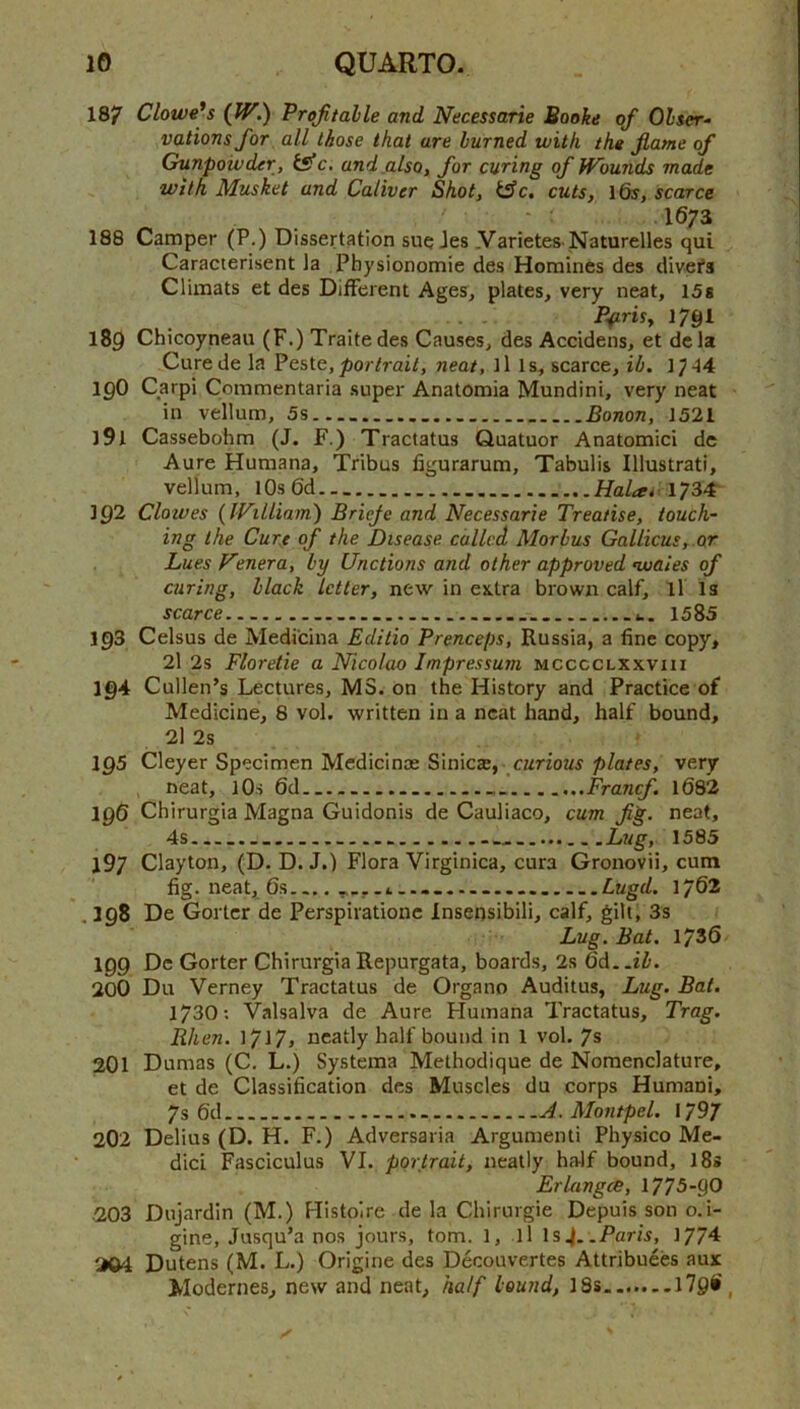 187 Clowe'^s (W.) Projitalle and Necessarie Booke of Olser- vations for, all those that are burned with the flame of Gunpowder, tsfc, andjilso, for curing of Wounds made with Musket and Caliver Shot, i^c. cuts, ifo, scarce .1673 188 Camper (P.) Dissertation sue Jes .Varietes Naturelles qui Caracterisent la Physionomie des Homines des divefs Climats et des DiiFerent Ages, plates, very neat, l5s I7gl 189 Chicoyneau (F.) Traitedes Causes, des Accidens, et dcla Curede la Peste, 7)o?-^rai^, neat, ills, scarce, ib. 1^44 190 Carpi Commentaria super Anatomia Mundini, very neat in vellum, 5s Bonon, 1521 191 Cassebohm (J. F.) Tractatus Quatuor Anatomic! dc Aure Humana, Tribus figurarum, Tabulis Illustrati, vellum, lOsOd 1734' 192 Clowes {William) Brieje and Necessarie Treatise, touch- ing the Curt of the Disease called Morbus Gallicus, or Lues Nenera, by Unctions and other approved nvaies of curing, black letter, new in extra brown calf, ll is scarce t. 1585 193 Celsus de Medicina Editio Prenceps, Russia, a fine copy, 2l 2s Floretie a Nicolao Impressuni mcccclxxviii 194 Cullen’s Lectures, MS. on the History and Practice of Medicine, 8 vol. written in a neat hand, half bound, 21 2s igS Cleyer Specimen Medicinoe Sinic®, curious plates, very neat, lOs 6d Francf. 1082 196 Chirurgla Magna Guidonis de Cauliaco, cum fg. neat, 4s Lug, 1585 197 Clayton, (D. D. J.) Flora Virginica, cura Gronovii, cum fig. neat, 6s Lugd. 1/62 . 398 De Goi ter de Perspirationc Insensibili, calf, gilt, 3s Lug. Bat, 1736 199 Dc Gorter ChirurgiaRepurgata, boards, 2s 6d..ii. 200 Du Verney Tractatus de Organo Auditus, Lug. Bat. 1730: Valsalva de Aure Humana Tractatus, Trag. Rhen. neatly half bound in 1 vol. 7s 201 Dumas (C, L.) Systema Methodique de Nomenclature, et de Classification des Muscles du corps Humani, 7s 6d A. Montpel. 179/ 202 Delius (D. H. F.) Adversaria Argument! Physico Me- dici Fasciculus VI. portrait, neatly half bound, l8s ErlangcB, 1775-90 203 Dujardin (M.) Histoire de la Chirurgie Depuis son o.i- gine, Jusqu’a nos jours, tom. 1, ll Is4. .Paris, 1774 204 Dutens (M. L.) Origine des Decouvertes Attribuees aux Modernes, new and neat, half bound, 18s l79i,
