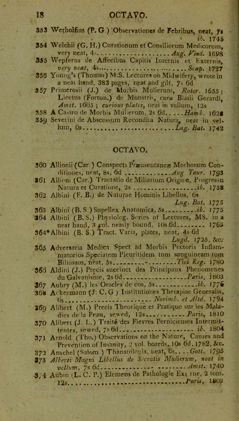 353 Wc^bolfius (P. G.) 'Observationes de Fcbribus, neat, ft • ih. 1745 364 Welchii (G. H.) Curationum et Consiliorum Medicorum, very neat, 4< Aug. rind. 1698 355 Wepferus de AfFecibus Capitis Internis et Kxternis, very neat, 4s Scap. 1727 356 Young’s (Thomas) M.S. Lectures on Midwifery, wrote in a neat hand, 383 pages, npat and gilt, 7s 6d 357 Priuicrosii (J.) de^ Morbis Mulierum, Roter. )655; Liretns (Fortun.) de Monstris, rwra Blasii Gerardi, Amst. i60’3 ; curious plates, neat in vellum, I2s 358 A Castro de Morbis Mulierum, 2s 6d Hamh. i621 359 Seveiiiii de Abscess,um Recondita Natura, neat in vel- lum, Os Lug. Bat. t'JA’i t OCTAVO. S60 Allionii (Car.) Conspects Praeuseiitaneae Moiborum Con- ditiones, neat, 8.S, Od Taur. 1793 361 Allioni (Car.) I’ractatio de Miliarium Origine, Piogressu Naturaet Curatione, 2s ib. ifSS 362 Albini (F. B.; de Naturae Hominis Libellus, Os Lug. Bat. 1775 363 Albini (B. S.) Supellex Anatomica, 5s ib. 1775 ■364 Albini (B. S.) Physiolog. Scries of Lectures, MS. in a neat hand, 3 £ol. neatly bound, 10s 6d 1765 364*Albini (B. S.) Tract. Varia, plates, neat, 4s 6d Lugd. 1725, &cc: 365 Adversaria Medica Spect ad Morbis Pectoris Inflam- matorios Speciatem Pleuritidem turn .sanguineam turn Biliosarn, neat, 5s......—- — Tici Reg. 178O 366 Aldini (J.) Precis succinct des Principaux Phenomencs du Galvanisme, 2sOd...., Paris, J803 367 Aubry (M.) les Oraclrs de cos, 5s ib. 177S 368 Ackermann (J: C. G ; Institutiones Thevapiae Generalis, Os.... Norimb. et Altd. 1794 369 Alibert (M.) Precis Theorique et Pratique sur les Miila- dies de la Peau, sewed, 12s,...- Paris, 1810 370 Alibert (J. L.) TraitAdcs Fievres Pernicieuses Intermit- tentes, sewed, 7s 6d. ..... ib. 1804 371 Arnold (Tho.) Observations on the Nature, Causes and Prevention of Inshnity, 2 vol. boards, 10s 6d. 1762, &c. 372 Anschel (Salom ) Thanaiologia, neat, T5?.. .. Goti. 1795 373 Alberti Magtii Libellus de Secratis Mulierum, neat in vellum, 7s 6d 1740 3,4 Aubin (L. C. P.) Elemens de Pathologic Ext me, 2 tom. 12s Paris, 180S