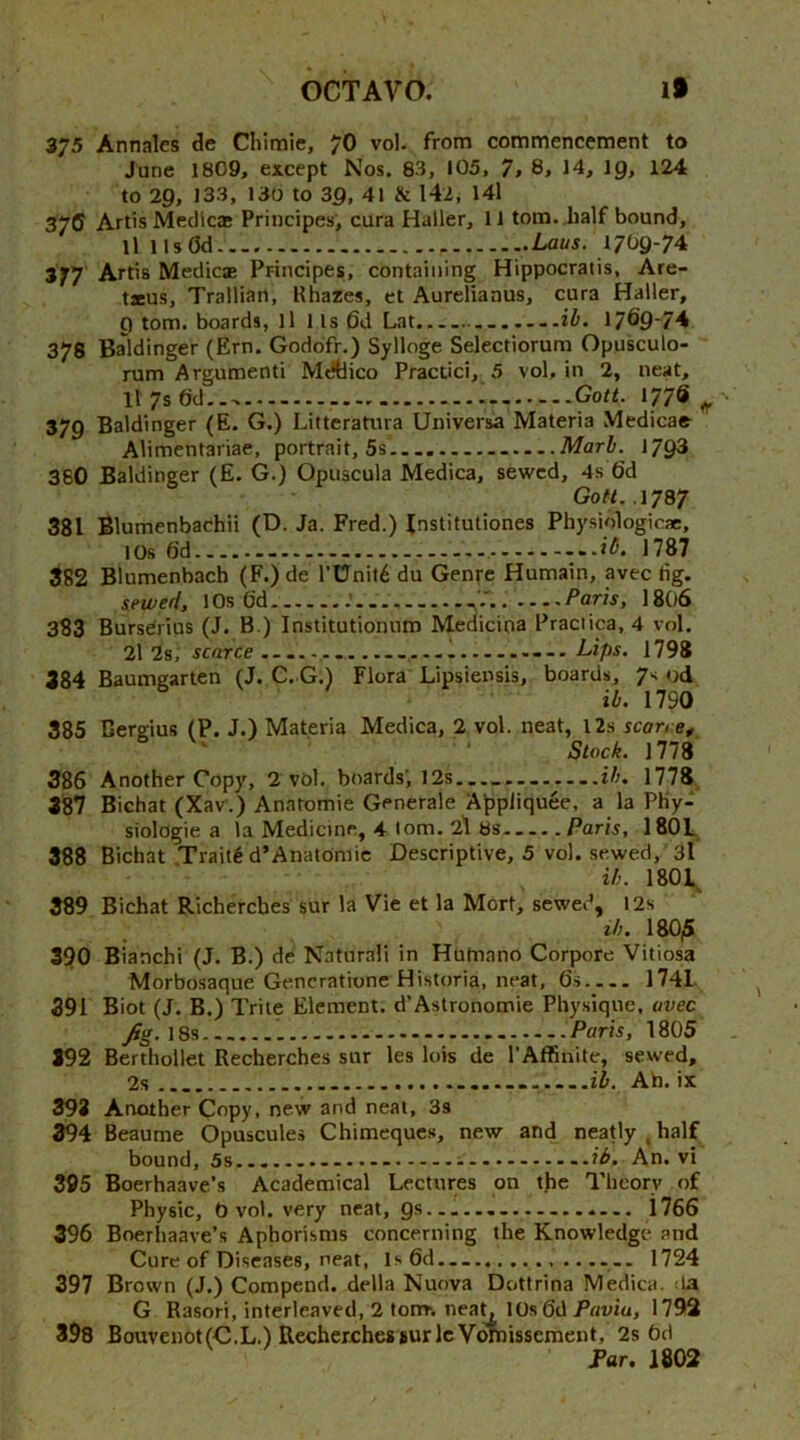 375 Annales de Chimie, 7O vol. from commencement to June 1809, except Nos. 83, 105, 7, 8, 14, I9, 124 to 29, 133, 130 to 39, 41 & 142, 141 37ff Artis Meclicas Principes’, cura Haller, 11 tom. half bound, ll llsOd Laus. 1709-74 377 Artis Medicae Principes, containing Hippocratis, Are- txus, Trailian, Rhazes, et Aureliaaus, cura Haller, 9 tom. boards, ll 1 Is 6d Lat. ih. 1/69-74 378 Baldinger (Ern. Goddfr.) Sylloge Selectiorum Opusculo- rum Argumeoti Mdtlico Practici, 5 vol, in 2, neat, H7s6d... 1 Gott. 177s ^ 379 Baldinger (E. G.) Litteratura Universa Materia Medicae Alimentariae, portrait, 5s — Marb. 1793 360 Baldinger (E. G.) Opuscula Medina, sewed, 4s 6d Go«. .1787 381 Blumenbachii (D. Ja. Fred.) Institutiones Physiologicae, 10s 6d ib. 1787 882 Biumenbach (F.) de l’Unit6 du Genre Humain, avec dg. iewed, 1 Os O'd Paris, 18O6 383 Burserius (J. B ) Institutionum Medicipa Praciica, 4 vol. 2l 2s, scarce ...Lips. 1798 384 Baumgartcn (J. C. G.) Flora Lipsiensis, boards, 7s od ib. 1790 385 Dergius (P, J.) Materia Medica, 2 vol. neat, l2s scarre^ Stock. 1778 386 Another Copy, 2 vbl. boards’, 12s ........ib, 1778 387 Bichat (Xav.) Anaromie Generale Appliquee, a la PKy2 siologie a la Medicine, 4 tom. 2) 6s .Paris, 1801. 388 Bichat Traill d’Anatoniic Descriptive, 5 vol. sewed, 3I ib. 1801^ 389 Bichat Richercbes sur la Vie et la Mort, sewed, l2s lb. 180,5 390 Bianchi (J. B.) de Naturali in Hulnano Corpore Vitiosa Morbosaque Gencratione Historia, neat, 6s 1741. 391 Biot (J. B.) Trite Element, d’Astronomic Phy.sique, avec Jig. 18s Paris, 1805 392 Berthollet Recherches sur les lois de I’Affinite, sewed, 2s Ah. ix 393 Another Copy, new and neat, 3s 394 Beaume Opuscules Chimeques, new and neatly , half bound, 5s ib. An. vi 395 Boerhaave's Academical Lectures on the Tlieorv of Physic, 0 vol. very neat, gs. 1766 396 Boerhaave’s Aphorisms concerning the Knowledge and Cure of Diseases, neat, ls6d... 1724 397 Brown (J.) Compend. della Nuova Dottrina Medica. <la G Rasori, interleaved, 2 tonr. neaL 10s 6d Pavia, 1792 398 Bouvenot(C.L.) RecberchessurlcVdmissement, 2s bd Far. 1802