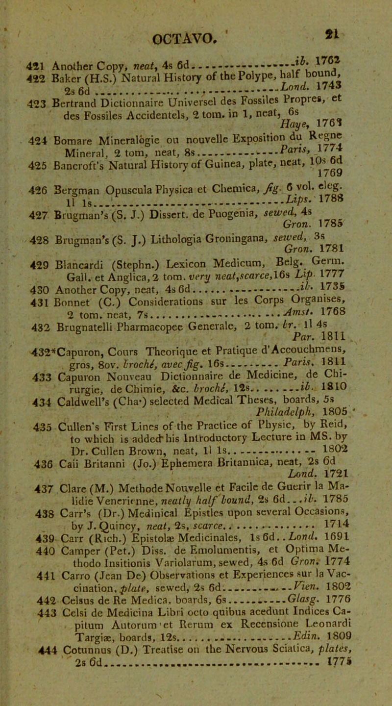 451 Another Copy, neat, 4s 6d 422 Baker (H.S.) Natural History of the Polype, half bound, 2s6d.... 423 Bertrand Dictionnaire Universel des Fossiles Propres, e des Fossiles Accidentels, 2 torn, in 1, neat, 6s Hai/e, 176i 424 Bonaare Mineralogie on nouvelle Exposition du Mineral, 2 tom, neat, 425 Bancroft’s Natural History of Guinea, plate, neat, lUs ba 1 /69 426 Bergman Opuscula Physica et Chemica, 6 vol. .... ..... .... Z/ipr. 1788 427 Brugman’s (S. J.) Dissert, de Puogenia, sewed, 4s ^ ^ ' Gron. 1785 428 Brugraan’s (S. J.) Lithologia Groningana, seived, 3s Gron. 1781 429 Blancardi (Stephn.) Lexicon Medicum, Belg. Germ. Gall, et Anglica,2 tom. very neat,scarce,\Qs L^p 1777 430 Another Copy, neat, 4s 6d * —1735 431 Bonnet (C.) Considerations sur les Corps Organises, 2 tom. neat, 7s Amsl‘ 1768 432 Brugnatelli Pharmacopec Generate, 2 tom. Lr. ll 4s Par. 1811 432^Capuron, Conrs Theorique et Pratique d’Accouchmens, gros, 8ov, IrochS, avec Jig. 16s Paris, 1811 433 Capuron Nouveau Dictionnaire de Medicine, de Chi- rurgie, de Chimie, &c. brochi, 15s ..ib. 1810 434 Caldwell’s (ChaO selected Medical Theses, boards, 5s Philadelph, 1805 ' 435 Cullen’s First Lines of the Practice of Physic, by Reid, to which is added his Introductory Lecture in MS. by Dr. Cullen Brown, neat, ll Is,. 1802 436 Caii Britanni (Jo.) Ephemera Britanuica, neat, 2s 6d Land. 1721 437 Clare (M.) Methode Nouvelle et Facile de Guerir la Ma- lidie Vencrienne, neat/y half bound, 2s 6d..,?7'. 1785 438 Carr’s (Dr.) Medinical Epistles upon several Occasions, by J. Quincy, neat, 1%, scarce 1714 439 Carr (Rich.) Epistolae Medicinales, ls6d..Lo«d. 1691 440 Camper (Pet.) Diss. de F.molumentis, et Optima Me- thodo Insitionis Variolarum, sewed, 4s 6d Gron. 1774 441 Carro (Jean De) Observations et Experiences sur la Vac- cination, sewed, 2s 6d.... .....Fien. 1802 442 Celsus de Re Medica. boards, 6s Glasg. 1776 443 Celsi de Medicina Libri octo quibus acedunt Indices Ca- pitum Autornm’et Rerum ex Recensione Leonard! Targiae, boards, 12s Edin. 1809 444 Cotunnus (D.) Treatise on the Nervous Sciatica, plates, 2s 6d I77i