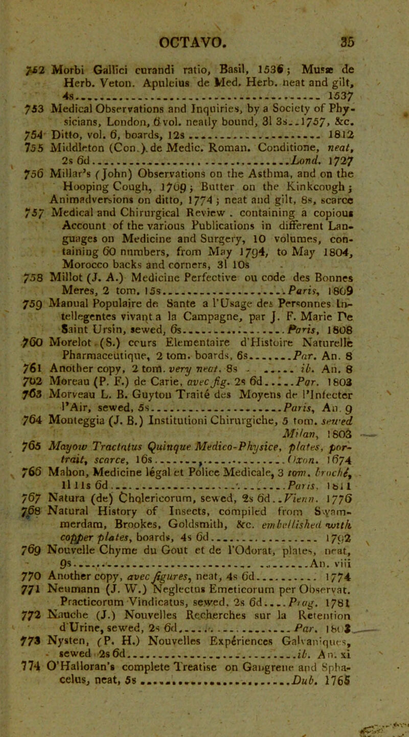 Morbi Galbci corandi ratio, Basil, 153i; Musse de Herb. Veton. Apuleius de Med. Herb, neat and gilt, 4s 1537 733 Medical Observations and Inquiries, by a Society of Phy- sicians, London, &vol. neatly bound, 31 3s..l757» &c. 754 Ditto, vol. 6, boards, 12s 1812 755 Middleton (Con.).de Medic. Roman. Conditione, neat, 2s 6d Land. 1727 756 Millar’s (John) Observations on the Asthma, and on the Hooping Cough, 17^9} Butter on the Kinkcooghj Animadversions on ditto, 1774 j neat and gilt, 8s, scarce 757 Medical and Chirurgical Review . containing a copious Account of the various Publications in different Lan- guages on Medicine and Surgery, 10 volumes, con- taining 60 numbers, from May 1794, to May 1804, Morocco backs and corners, 3l 10s 758 Millot (J. A.) Medicine Perfective ou code des Bonnes Meres, 2 tom, 15s Paris, 1809 759 Manual Populaire de Sante a I’Usage des Personnes In- tellegentes vivant a la Campagne, par J. F. Marie Pe Saint Ursin, sewed, 6s Paris, 1808 7()0 Morelot. (S.) crurs Eleroentaire d'Histoire Naturellc Pharmaceutique, 2 tom. boards, 6s ..Par, An. 8 761 Another copy, 2 tom. very neat, 8s - ib. An. 8 702 Moreau (P. F.) de Carie, avecJig. 2s 6d..'...Par. 1803 763 Morveau L. B. Guyton Traite des Moyens de I’lnfecter I’Air, sewed, 5s ......Paris, An. 9 764 Monteggia (J. B.) Institutioni Chirurgiche, 5 tom. seu-ed Milan, 1803 765 Mayoiv Tractatus Quinque Medico-Physice, plates, por~ trait, scarce, l6s Oxon. 1674 766 Mahon, Medicine legal ct Police Medicale, 3 tom. brnchi, lllls6d.... .... Pai IS. 1 b 11 767 Natura (de) Chqlericorum, sewed, 2s 6d. .P'ie/zw. 1776 Jp8 Natural History of Insects, compiled from S-yam- merdara, Brookes, Goldsmith, Ike. embellished nuith copper plates, boards, 4s 6d 1792 769 Nouvelle Chyme du Gout et de I’Odorat, plates, nrat, 9s - - An. viii 770 Another copy, avec figures, neat, 4s 6d 1774 771 Neumann (J. W.) ISfeglcctus Emeticorum per Obseryat, Practicorum Vindicatus, sewed. 2s 6d P'og. 1781 772 Kauche (J.) Nouvelles RecKerches sur la Retention d'Urine, sew'cd, 2s 6d •. Par. 181 3 773 Nysten, (P. H.) Nouvelles Experiences GaKaivques, - sewed 2s6d ib. An. xi 774 O’Halloran’i complete Treatise on Gangrene and Spha- celus, neat, 5s Dub. 1765