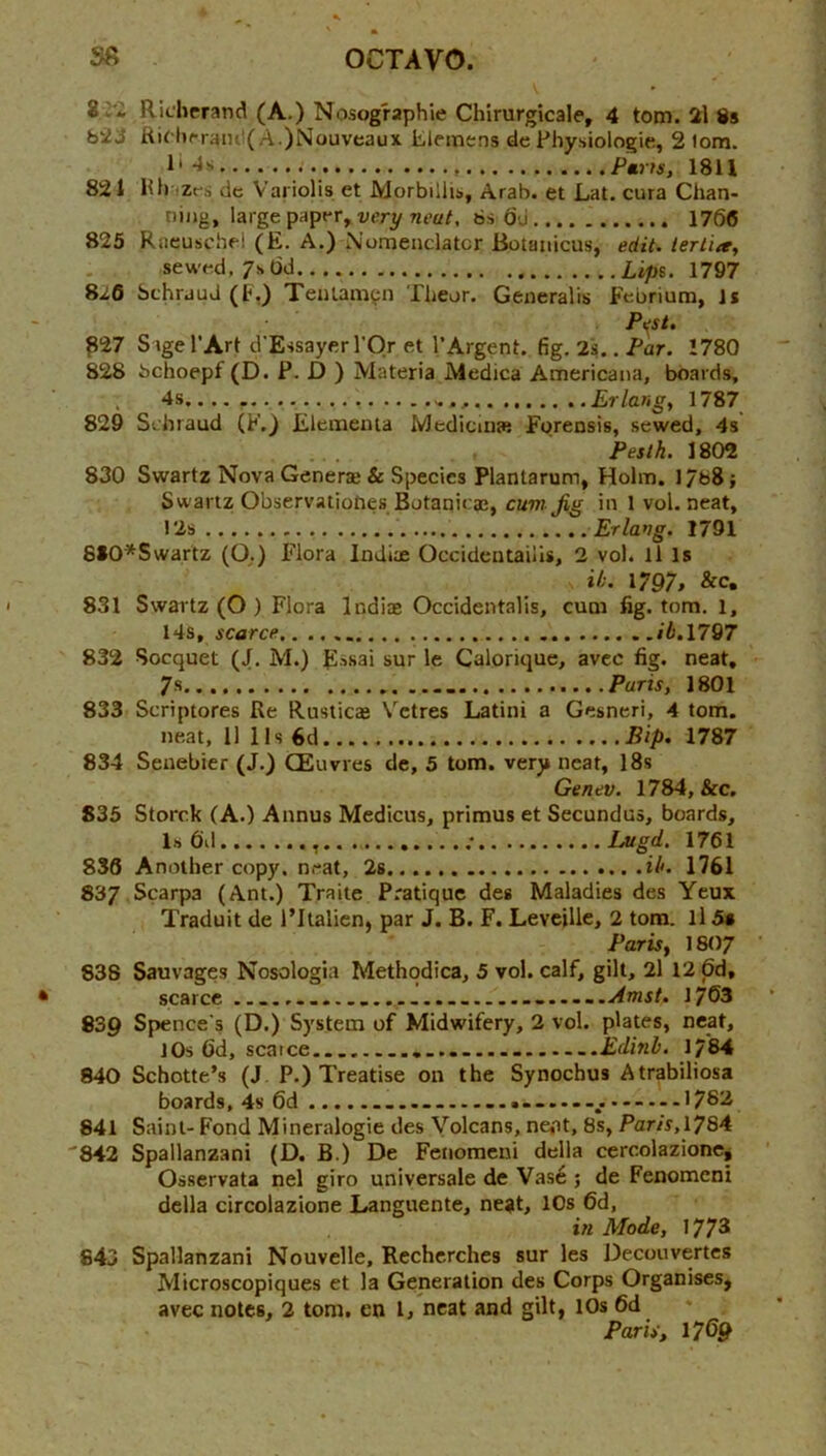 82* Ridierand (A.) Nosographie Chirurgicale, 4 tom. 2\ 8s bivJ A.)Nouveaux lileinens de Physiologic, 2 lom. 1' Paris, 1811 821 lUi izrs dc Vai'iolis et Morbillis, Arab, et Lat. cura Chan- niiig, large paper, 6s (jj 1766 825 Rneuschd (E. A.) Nomenclatcr Botaiiicus, edit, lertia, sewed, 7s dd Lips. 1797 8^6 SchrauJ (t.) Teiilamfii Tlieor. Generalis Febrium, Is Pest. ^27 Sage I’Art d'Essayerl’Or et 1’Argent, fig. 2s., Par. 1780 828 bchoepf (D. P. D ) Materia Medina Americana, boards, 4s Erlang, 1787 829 Schraud (F.) Eleinenta Medicuue Forensis, sewed, 4s Pesth. \%(yi 830 Swartz Nova Generae & Species Plantarum, Holm. 1/68; Swartz Observatioties Botanicae, cum Jig in 1 vol. neat, 12s Erlang. 1791 810*Swartz (O.) Flora Indiae Occidentailis, 2 vol. ll Is it. 1797, &c. 831 Swartz (O ) Flora Indite Occidentalis, cum fig. tom, l, 14s, scarce /A. 1797 832 Soequet (J. M.) E-ssai sur le Calorique, avee fig. neat, 7s Paris, 1801 833 Scriptores Re Rusticas Vetres Latini a Gesneri, 4 tom. neat, 11 11s 6d Bip. 1787 834 Seuebier (J.) CEuvres dc, 5 tom. very neat, I8s Genev. 1784, &c. 835 Storck (A.) Annus Medicus, primus et Secundus, boards, Isdd ; Lugd. 1761 836 Another copy, neat, 2s it. 1761 837 Scarpa (Ant.) Traite Pratique des Maladies des Yeux Traduit de I’ltalicn, par J. B. F. Leveille, 2 tom. ll Ss Paris, 1807 838 Sauvages Nosologia Methqdica, 5 vol. calf, gilt, 2l 12 6d, scarce .....m.Amst. 1763 839 Spence's (D.) System of Midwifery, 2 vol. plates, neat, lOs 6d, scarce.. .......... .Edinb. 1784 840 Schotte’s (J, P.) Treatise on the Synoebus Atrabiliosa boards, 4s 6d 178^ 841 Saint- Fond Mineralogie des Volcans, ne<it, 8s, Paris,lySA '842 Spallanzani (D. B.) De Fcnomeiii della cercolazione^ Osservata nel giro universale de Vas6 ; de Fenomcni della circolazione Languente, ne?it, 10s 6d, in Mode, 1778 843 Spallanzani Nouvelle, Rechcrches sur les Decouvertes Microscopiques et la Generation des Corps Organises, avec notes, 2 tom. en I, neat and gilt, 10s 6d Paris, 1769