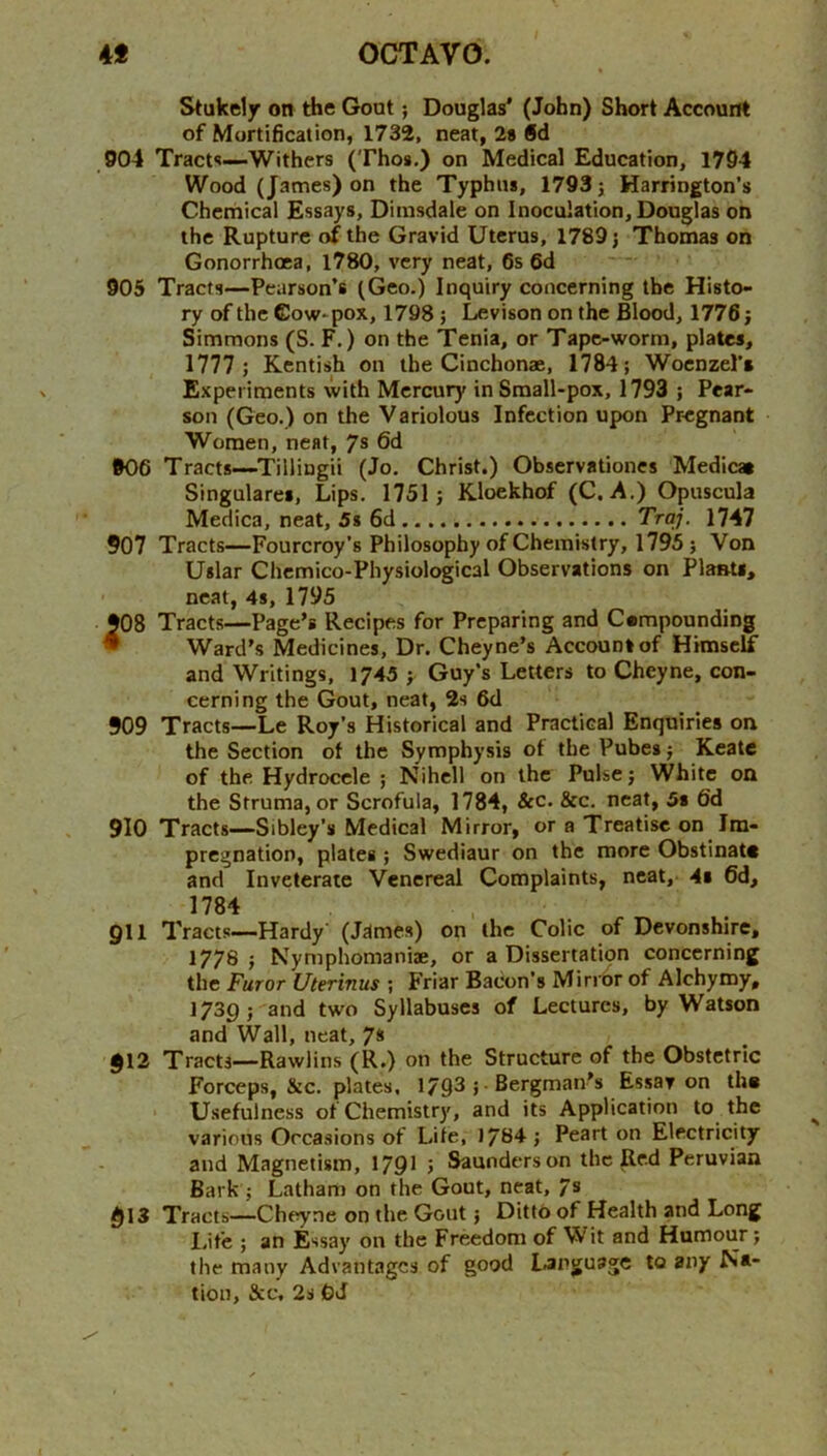 Stukeljr on the Gout; Douglas* (John) Short Account of Mortification, 1732, neat, 2s §d 904 Tracts—Withers (Thos.) on Medical Education, 1794 Wood (James) on the Typhus, 1793} Harrington’s Chemical Essays, Dimsdale on Inoculation, Douglas on the Rupture of the Gravid Uterus, 1789} Thomas on Gonorrhoea, 1780, very neat, 6s 6d 905 Tracts—Pearson’s (Geo.) Inquiry concerning the Histo- ry of the Cow-pox, 1798 } Levison on the Blood, 1776} Simmons (S. F.) on the Tenia, or Tape-worm, plates, 1777 ; Kentish on the Cinchonae, 1784; Woenzel’s Experiments with Mercury in Small-pox, 1793 ; Pear- son (Geo.) on the Variolous Infection upon Pregnant Women, neat, 7® 6d 906 Tracts—Tillingii (Jo. Christ.) Observationes Medicaa Singulares, Lips. 1751; Kloekhof (C. A.) Opuscula Medica, neat, 5s 6d TVo/. 1747 907 Tracts—Fourcroy’s Philosophy of Chemistry, 1795 ; Von Uslar Chcmico-Physiological Observations on Plants, neat, 4s, 1795 908 Tracts—Page’s Recipes for Preparing and Cempounding • Ward’s Medicines, Dr. Cheyne’s Account of Himself and Writings, 1743 ; Guy’s Letters to Cheyne, con- cerning the Gout, neat, 2s 6d 909 Tracts—Le Roy’s Historical and Practical Enquiries on the Section of the Symphysis of the Pubes; Keate of the Hydrocele ; Nihell on the Pulse; White on the Struma, or Scrofula, 1784, Scc. &c. neat, 5» 6'd 910 Tracts—Sibley’s Medical Mirror, or a Treatise on Im- pregnation, plates ; Swediaur on the more Obstinate and Inveterate Venereal Complaints, neat, 4s 6d, 1784 911 Tracts—Hardy' (James) on the Colic of Devonshire, 1778 ; Nymphomaniae, or a Dissertation concerning the Furor Uterinus ; Friar Bacon’s Mirrbr of Alchymy, 1739; and two Syllabuses of Lectures, by Watson and Wall, neat, 7* §12 Tracts—Rawlins (R.) on the Structure of the Obstetric Forceps, &c. plates, 1793 ; ■ Bergman's Essay on th* Usefulness of Chemistry, and its Application to the various Occasions of Life, 1784 ; Peart on Electricity and Magnetism, 1791 ; Saunders on the Red Peruvian Bark ; Latham on the Gout, neat, 7s 913 Tracts—Cheyne on the Gout} Ditto of Health and Long Life ; an Essay on the Freedom of Wit and Humour; the many Advantages of good language to any Na- tion, See, 2s