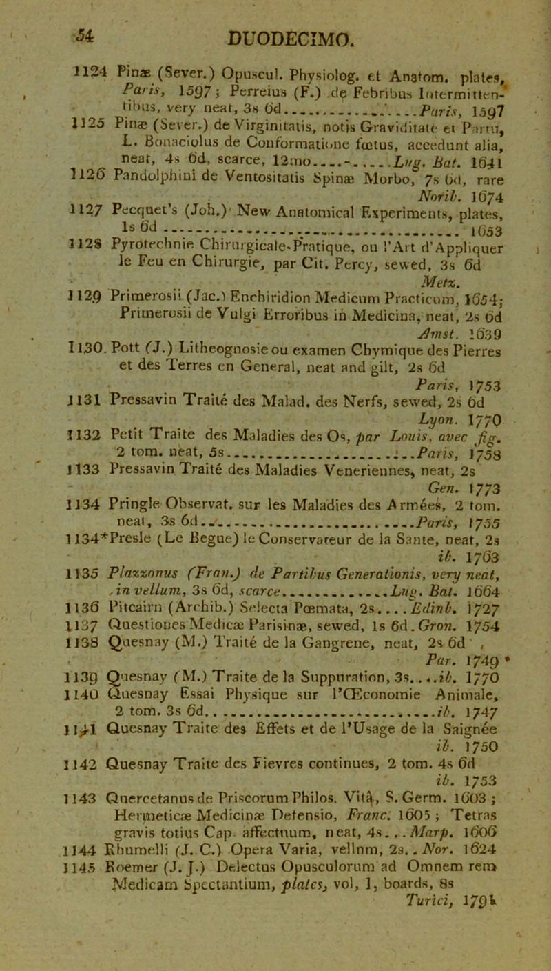 1124 Pinae (Sever.) Opuscul. Physiolog. e.t Anatom, plates. Penis, 1597 j Perreius (F.) .cle Febributs lotermitten- tibus, very neat, 3s O'd ' Paris, 159? 1125 Pina3 (Sever.) de Virginitaiis, notis Graviciiiatc ei Vartn, L. Ponaciylus de Conformaiu>ne fcctus, accedunt alia, neat, 4s dd. scarce, 12:no - Lug. bat. Id4l 1126 Pandolphini de Ventositatis Spinae Morbo, 7s 0<l, rare Nor ill. 1674 1127 Pecquet’s (Job.)'New Anatomical F.speriments, plates, Is 6d 1(353 1128 Pyrotechnie Chirnrgicale-PVatique, on I’Art d’AppIiquer le Feu en Chirurgie, par Cit. Percy, sewed. 3s 6d Metz. J129 Primerosii (Jac.! Enchiridion Medicum Practicum, 1654,• Primerosii de Vulgi Erroribus in Medicina, neat, 2s dd Jhnst. Id39 I13O. Pott (J.) Litheognosieou examen Chymique des Pierres et des Terres cn General, neat and gilt, 2s dd Paris, 1753 1131 Pressavin Traite des Malad. des Nerfs, sewed, 2s dd Lyoji. 1770 1132 Petit Traite des Maladies des Os, par Louis, avec fig. 2 tom. neat, 5s i..Paris, 1753 Jl33 Pressavin Traite des Maladies Veneriennes, neat, 2s Gen. 1773 1134 Pringle Observat. sur les Maladies des i^rmeef!, 2 tom. neat, 3s 6d.. Paris, 1755 1134’*'Presle (Le Begue) le Conservateur de la Same, neat, 2s it. I7G3 1135 Plazxonus (Fron.J de Partihus Generationis, very neat. An vellum, 3s dd, scarce Lug. Bat. Jdd4 1136 Pitcairn (Arrhib.) Selecta Poemata, 2s ^Edinb. 1727 1137 Questiones Medicae Parisinae, sewed. Is 6d.Grort. I754 1138 Qaesnay (M.) Traite de la Gangrene, neat, 2s dd , Par. 1749* 1139 Quesnay (M.) Traite de la Suppuration, 3s. ...ib. I77O 1140 tiuesnay F.ssai Physique sur I’CEconomie Animale, 2 tom. 3s dd ib. 1747 11>1 Quesnay Traite des EfFets et de I’Usage de la Saignee ib. 1730 1142 Quesnay Traite des Fievres continues, 2 tom. 4s 6d ib. 1753 1143 Qnercetanusde Priscorum Philos. Vitq, S. Germ. Id03 ; Hernieticae Medicinae Detensio, Franc. Id05 ; Tetras gravis totius Cap affectnum, neat, 4s.. .Marp. idOd 1144 Ehumelli (J. C.) Opera Varia, vellnm. Is.. Nor. ld24 1145 Boemer (J. J.) Delectus Opusculorum ad Omnem ren> Medicam Spectantium, plates, vol, ], boards, 8s