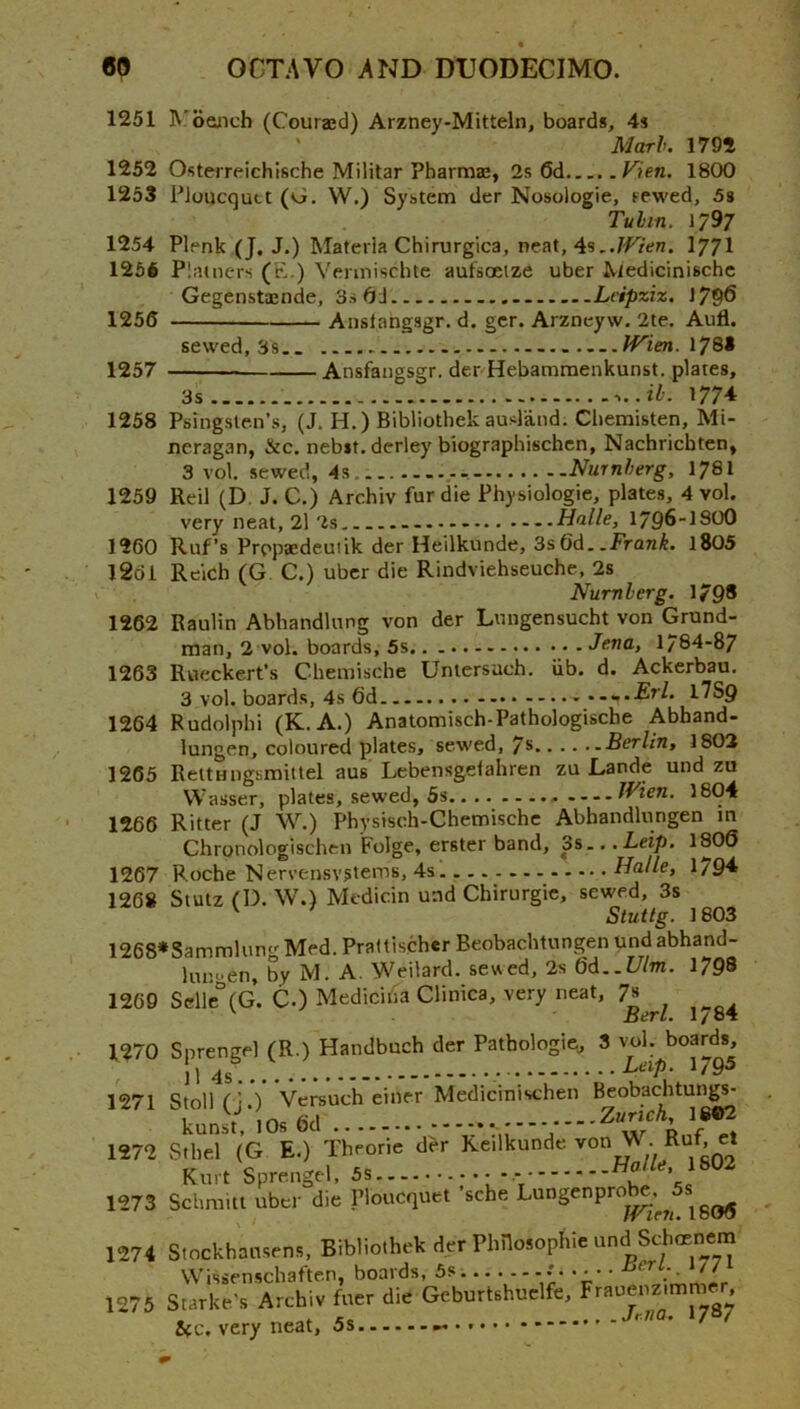 1251 R'oGnch (Couraed) Arzney-Mitteln, boards, 4s ' Marl. 1792 1252 Osterreichlsche Militar Pbarmas, 2s 6d Vien. 1800 1253 PloDcquct (vi. W.) System der Nosologic, rewed, 5s Tulin. 1797 1254 Plenk (J. J.) Materia Chirurgica, neat, I77I 1256 Platners (K.) Vennischte aufsoeize uber Medicinische Gegenstajnde, 3s 6J Lcipxiz. 1796 1256 Aiislangsgr. d. gcr. Arzneyw. 2te. Aufl. sewed, 3s.. IFien. \7Sl 1257 Ansfangsgr. denHebammenkunst. plates, 3s 1774 1258 Psingsle.n’s, (J. H.) Bibliothekausland. Ciiemisten, Mi- neragan, &c. nebit. derley biographischcn, Nachricbten, 3 vol. sewed, 4s Nurnlerg, 178I 1259 Reil (D, J. C.) Archiv fur die Physiologic, plates, 4 vol. very neat, 2l 2s ..Halle, 1796-I8OO 1260 Ruf’s Propaedeuiik der Heilkunde, 3s6d..Fran^, l805 1261 Reich (G C.) uber die Rindviehseuche, 2s Nurnlerg. 179* 1263 1264 1265 1266 1267 1268 1262 Raulin Abhandlnng von der Lnngensucht von Grund- man, 2 vol. boards, Jena, 1784-87 Rvteckert’s Chemische Untersuch. iib. d. Ackerbau. 3 vol. boards, 4s 6d ...Erl. llSQ Rudolph! (K.A.) Anatomisch-Pathologische Abhand- lungen, coloured plates, sewed, 7* Berlin, 1802 ReltHugsmittel aus Lebensgelahren zu Lande und zu VVasser, plates, sewed, 5s JVien. 1804 Ritter (J W.) Physisch-Chemischc Abbandlungen m Chronologischcn Folge, erster band, 3s.. .Leip. 1^®® Roche Nervensvstems, 4s Halle, 1/94 Siutz fD. W.) Medicin und Chirurgic, sewed, 3s '■ ^ Stuttg. 1803 1268*Sammlung Med. Prattischer Beobachtungen tind abhand- lupoen, by M. A. Weilard. sewed, 2s 6d..i//m. 1798 1269 Selle°(G. C.) Medici^a Clintca, very neat, 7j^^ 1270 Sprengel (R.) Handbuch der Patbologie, 3 vol. boards, ^ jl ^795 Stoll ri.) Vcrsuch einer Medicinischen Beobachtungs- . Y f^A . Zurich^ 1602 S.be,l (G E.) Th-ri. der Ke.lkund. von Kuf, « 1273 Schmitt uber die Ploucquet ’sche 18(W5 1271 1272 1274 Stockhausens, Bibliothek der Phnosophie und Schoenem Wissenschaften, boards, 5s..... -. • • • • 1275 Starke's Archiv fuer die Gcburtshuelfe, Frauenzjmmer &c. very neat, 5s