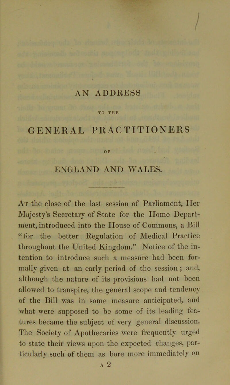 / AN ADDRESS TO THE GENERAL PRACTITIONERS ENGLAND AND WALES. At the close of the last session of Parliament, Her Majesty’s Secretary of State for the Home Dej)art- ment, introduced into the House of Commons, a Bill “for the better Regulation of Medical Practice throughout the United Kingdom.” Notice of the in- tention to introduce such a measure had been for- mally given at an early period of the session; and, although the nature of its provisions had not been allowed to transpire, the general scope and tendency of the Bill was in some measure anticipated, and what were supposed to be some of its leading fea- tures became the subject of very general discussion. The Society of Apothecaries were frequently urged to state their views upon the expected changes, par- ticularly such of them as bore more immediately on A 2