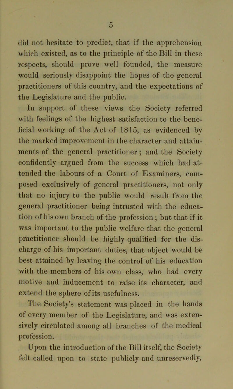 did not hesitate to predict, that if the apprehension which existed, as to the principle of the Bill in these respects, should prove well founded, the measure would seriously disappoint the hopes of the general practitioners of this country, and the expectations of the Legislature and the public. In support of these views the Society referred with feelings of the highest .satisfaction to the bene- ficial w'orking of the Act of 1815, as evidenced by the marked improvement in the character and attain- ments of the general practitioner; and the Society confidently argued from the success which had at- tended the labours of a Court of Examiners, com- posed exclusively of general practitioners, not only that no injury to the public w'ould result from the general practitioner being intrusted with the educa- tion of his own branch of the profession ; but that if it was important to the public welfare that the general practitioner should be highly qualified for the dis- charge of his important duties, that object would be best attained by leaving the control of his education with the members of his own class, who had every motive and inducement to raise its character, and extend the sphere of its usefulness. The Society’s statement w^as placed in the hands of every member of the Legislature, and was exten- sively circulated among all branches of the medical profession. Upon the introduction of the Bill itself, the Society felt called upon to state jmblicly and unreservedly,