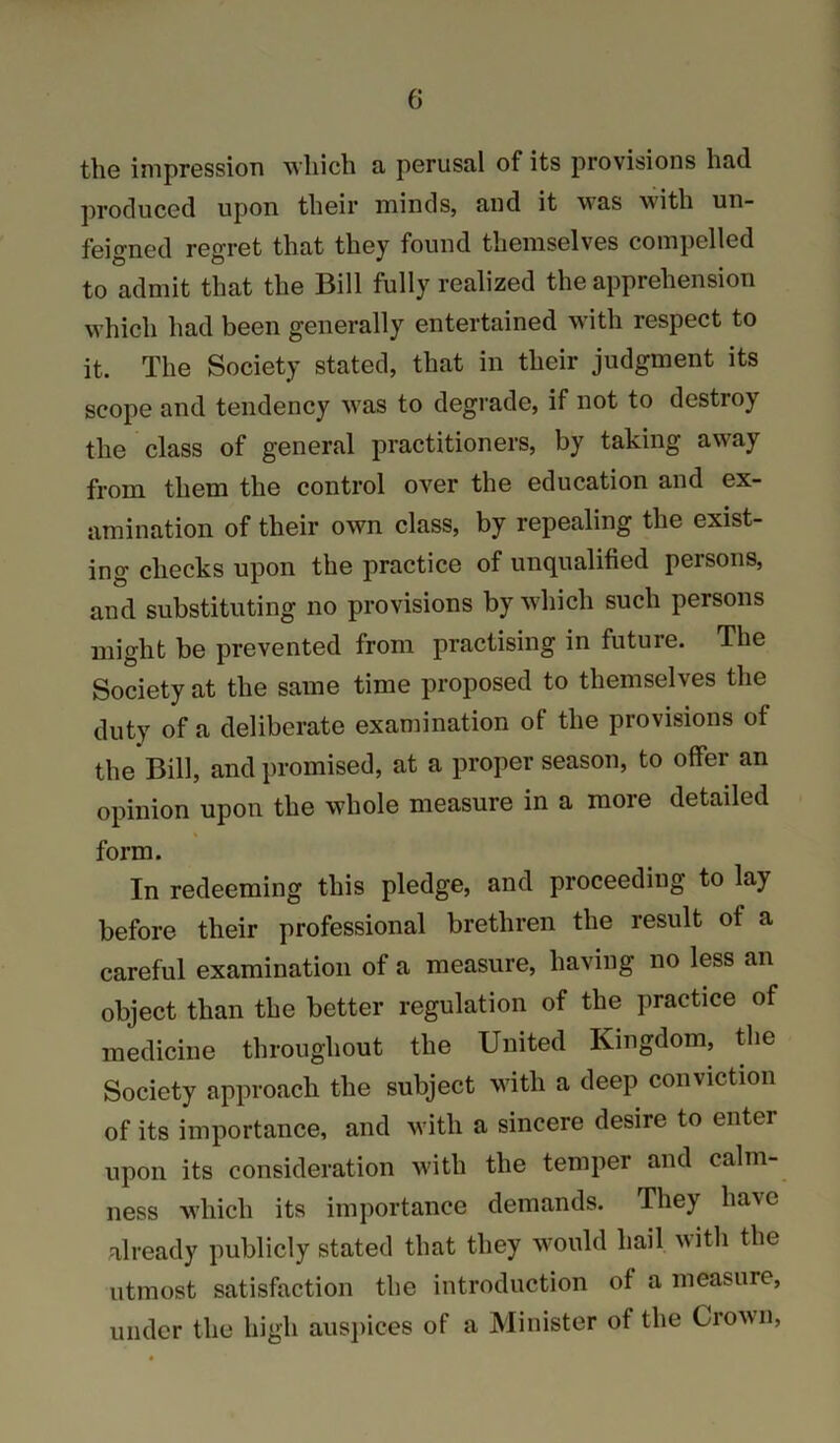 tliG impression which a perusal of its provisions had produced upon their minds, and it was with un- feigned regret that they found themselves compelled to admit that the Bill fully realized the apprehension which had been generally entertained with respect to it. The Society stated, that in their judgment its scope and tendency was to degrade, if not to destroy the class of general practitioners, by taking away from them the control over the education and ex- amination of their own class, by repealing the exist- ing checks upon the practice of unqualified persons, and substituting no provisions by which such persons might be prevented from practising in future. The Society at the same time proposed to themselves the duty of a deliberate examination of the provisions of the Bill, and promised, at a proper season, to offer an opinion upon the whole measure in a more detailed form. In redeeming this pledge, and proceeding to lay before their professional brethren the result of a careful examination of a measure, having no less an object than the better regulation of the practice of medicine throughout the United Kingdom, the Society approach the subject with a deep conviction of its importance, and with a sincere desire to enter upon its consideration with the temper and calm- ness which its importance demands. They have already publicly stated that they would hail with the utmost satisfaction the introduction of a measure, under the high ausjiices of a Minister of the Crown,