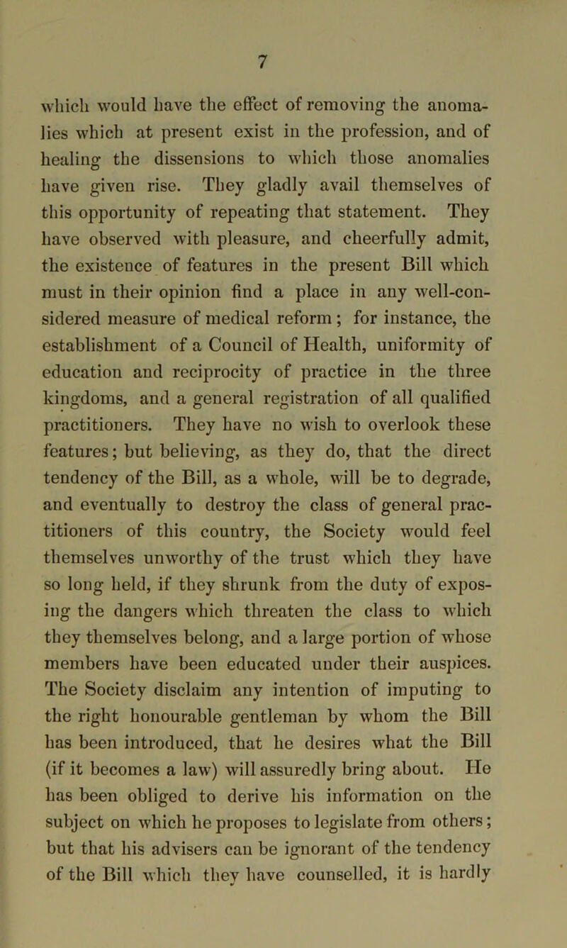 which would have the effect of removing the anoma- lies which at present exist in the profession, and of healing the dissensions to which those anomalies have given rise. They gladly avail themselves of this opportunity of repeating that statement. They have observed with pleasure, and cheerfully admit, the existence of features in the present Bill which must in their opinion find a place in any well-con- sidered measure of medical reform ; for instance, the establishment of a Council of Health, uniformity of education and reciprocity of practice in the three kingdoms, and a general registration of all qualified practitioners. They have no wish to overlook these features; but believing, as they do, that the direct tendency of the Bill, as a whole, will be to degrade, and eventually to destroy the class of general prac- titioners of this country, the Society would feel themselves unworthy of the trust which they have so long held, if they shrunk from the duty of expos- ing the dangers which threaten the class to which they themselves belong, and a large portion of whose members have been educated under their auspices. The Society disclaim any intention of imputing to the right honourable gentleman by whom the Bill has been introduced, that he desires what the Bill (if it becomes a law) will assuredly bring about. He has been obliged to derive his information on the subject on which he proposes to legislate from others; but that his advisers can be ignorant of the tendency of the Bill which they have counselled, it is hardly