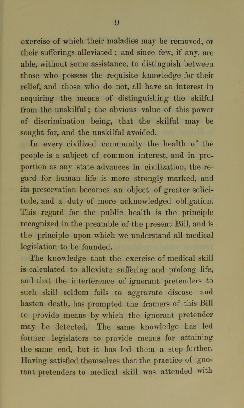 exercise of which their maladies may be removed, or their sufferings alleviated ; and since few, if any, are able, without some assistance, to distinguish between those who possess the requisite knowledge for their relief, and those who do not, all have an interest in acquiring the means of distinguishing the skilful from the unskilful; the obvious value of this power of discrimination being, that the skilful may be sought for, and the unskilful avoided. In every civilized community the health of the people is a subject of common interest, and in pro- portion as any state advances in civilization, the re- gard for human life is more strongly marked, and its preservation becomes an object of greater solici- tude, and a duty of more acknowledged obligation. This regard for the public health is the principle recognized in the preamble of the present Bill, and is the principle upon which we understand all medical legislation to be founded. The knowledge that the exercise of medical skill is calculated to alleviate suffering and prolong life, and that the interference of ignorant pretenders to such skill seldom fails to ao-ffravate disease and <l50 hasten death, has prompted the framers of this Bill to provide means by which the ignorant pretender may be detected. The same knowledge has led former legislators to provide means for attaining the same end, but it has led them a step further. Having satisfied themselves that the practice of igno- rant pretenders to medical skill was attended with