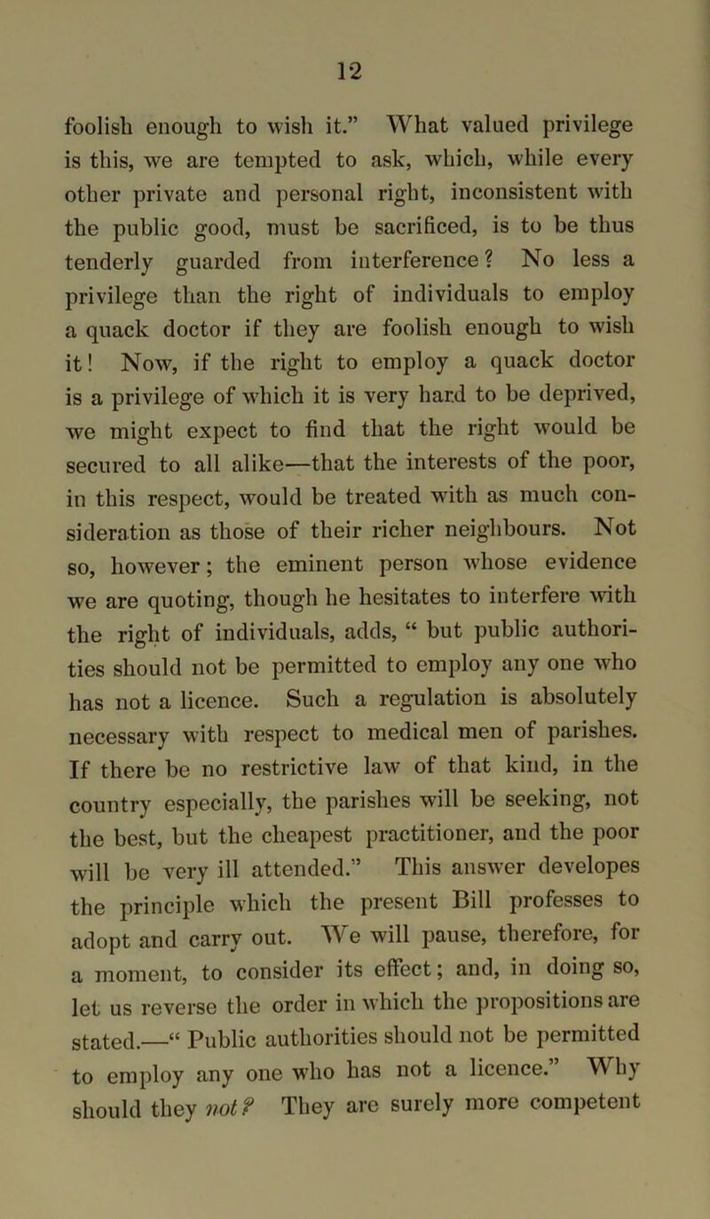 foolish enough to wish it.” What valued privilege is this, we are tempted to ask, which, while every other private and personal right, inconsistent wdth the public good, must be sacrificed, is to be thus tenderly guarded from interference ? No less a privilege than the right of individuals to employ a quack doctor if they are foolish enough to wish it! Now, if the right to employ a quack doctor is a privilege of which it is very hard to be deprived, we might expect to find that the right would be secured to all alike—that the interests of the poor, in this respect, would be treated with as much con- sideration as those of their richer neighbours. Not so, however; the eminent person whose evidence we are quoting, though he hesitates to interfere with the right of individuals, adds, “ but public authori- ties should not be permitted to employ any one who has not a licence. Such a regulation is absolutely necessary with respect to medical men of parishes. If there be no restrictive law of that kind, in the country especially, the parishes will be seeking, not the best, but the cheapest practitioner, and the poor will be very ill attended.” This answer developes the principle which the present Bill professes to adopt and carry out. AYe will pause, therefore, for a moment, to consider its effect; and, in doing so, let us reverse the order in which the propositions are stated. “ Public authorities should not be permitted to employ any one w'ho has not a licence. W^hj should they not? They are surely more competent