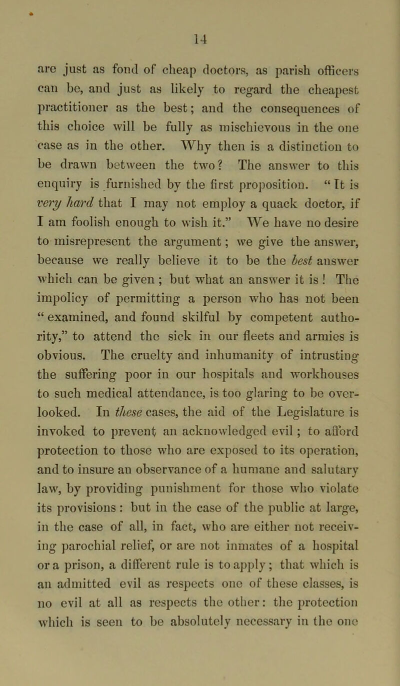 are just as fond of cheap doctors, as parish officers can be, and just as likely to regard the cheapest practitioner as the best; and the consequences of this choice will be fully as mischievous in the one case as in the other. Why then is a distinction to be drawn between the two? The answer to this enquiry is furnished by the first proposition. “ Tt is very hard that I may not employ a quack doctor, if I am foolish enough to wish it.” We have no desire to misrepresent the argument; we give the answer, because we really believe it to be the best answer which can be given ; but what an answer it is ! The impolicy of permitting a person who has not been “ examined, and found skilful by competent autho- rity,” to attend the sick in our fleets and armies is obvious. The cruelty and inhumanity of intrusting the suffering poor in our hospitals and workhouses to such medical attendance, is too glaring to be over- looked. In these cases, the aid of the Legislature is invoked to prevent an acknowledged evil ; to afford protection to those who are exposed to its operation, and to insure an observance of a humane and salutary law, by providing punishment for those who violate its provisions : but in the case of the public at large, in the case of all, in fact, who are either not receiv- ing parochial relief, or are not inmates of a hospital or a prison, a different rule is to apply; that which is an admitted evil as respects one of these classes, is no evil at all as respects the other: the protection which is seen to be absolutely necessary in the one