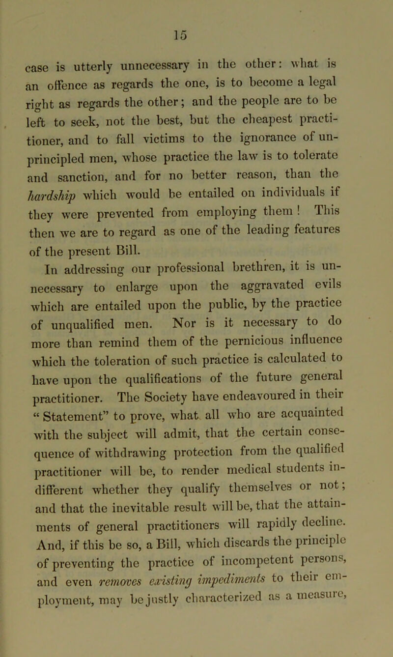 case is utterly unnecessary in the other: what is an offence as regards the one, is to become a legal right as regards the other; and the people are to be left to seek, not the best, but the cheapest practi- tioner, and to fall victims to the ignorance of un- principled men, whose practice the law is to tolerate and sanction, and for no better reason, than the hardship which would be entailed on individuals if they were prevented from employing them ! This then we are to regard as one of the leading features of the present Bill. In addressing our professional brethren, it is un- necessary to enlarge upon the aggravated evils which are entailed upon the public, by the practice of unqualified men. Nor is it necessary to do more than remind them of the pernicious influence which the toleration of such practice is calculated to have upon the qualifications of the future general practitioner. The Society have endeavoured in their “ Statement” to prove, what all who are acquainted with the subject will admit, that the certain conse- quence of withdrawing protection from the qualified practitioner will be, to render medical students in- different whether they qualify themselves or not; and that the inevitable result will be, that the attain- ments of general practitioners will rapidly decline. And, if this be so, a Bill, which discards the principle of preventing the practice of incompetent persons, and even removes existing impediments to their em- ployment, may be justly characterized as a measure,