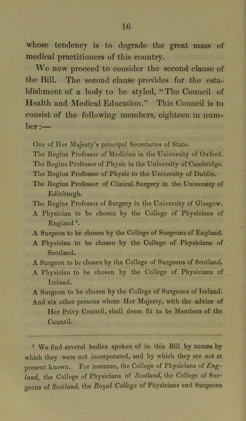 whose tendency is to degi’ade tlie great mass of medical practitioners of this country. We now proceed to consider the second clause of the Bill. The second clause provides for the esta- blishment of a body to be styled, “The Council of Health and Medical Education.” This Council is to consist of the following members, eighteen in num- ber :— One of Her Majesty’s principal Secretaries of State. The Regius Professor of Medicine in the University of Oxford. The Regius Professor of Physic in the University of Cambridge. The Regius Professor of Physic in the University of Dublin. The Regius Professor of Clinical Surgery in the University of Edinburgh. The Regius Professor of Surgery in the University of Glasgow. A Physician to be chosen by the College of Physicians of England *. A Surgeon to be chosen by the College of Surgeons of England. A Physician to be chosen by the College of Physicians of Scotland. A Surgeon to be chosen by the College of Surgeons of Scotland. A Physician to be chosen by the College of Physicians of Ireland. A Surgeon to be chosen by the College of Surgeons of Ireland. And six other persons whom Her Majesty, with the advice of Her Privy Council, shall deem fit to be Members of the Council. * We find several bodies spoken of in this Bill by names by which they were not incorporated, and by which they are not at present known. For instance, the College of Physicians of Eng- land, the College of Physicians of Scotland, the College of Sur- geons of Scotland, the Royal College of Physicians and Surgeons