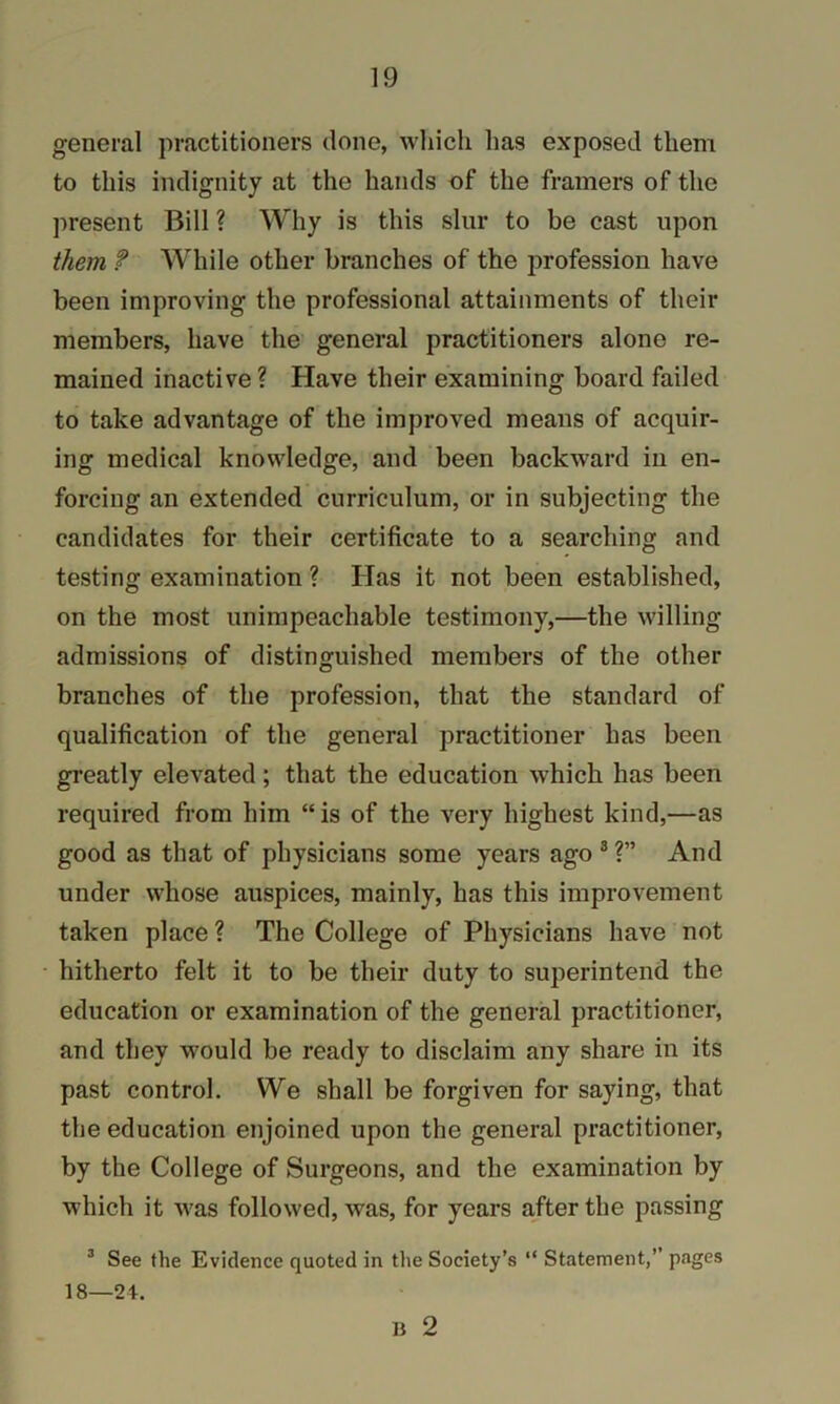 general practitioners done, which has exposed them to this indignity at the hands of the framers of the present Bill ? Why is this slur to be cast upon them f While other branches of the profession have been improving the professional attainments of their members, have the general practitioners alone re- mained inactive ? Have their examining board failed to take advantage of the improved means of acquir- ing medical knowledge, and been backward in en- forcing an extended curriculum, or in subjecting the candidates for their certificate to a searching and testing examination ? Has it not been established, on the most unimpeachable testimony,—the willing admissions of distinguished members of the other branches of the profession, that the standard of qualification of the general practitioner has been greatly elevated; that the education which has been required from him “ is of the very highest kind,—as good as that of physicians some years ago ® ?” And under whose auspices, mainly, has this improvement taken place ? The College of Physicians have not hitherto felt it to be their duty to superintend the education or examination of the general practitioner, and they would be ready to disclaim any share in its past control. We shall be forgiven for saying, that the education enjoined upon the general practitioner, by the College of Surgeons, and the examination by which it was followed, was, for years after the passing ^ See the Evidence quoted in tlie Society’s “ Statement,” pages 18—24. B 2