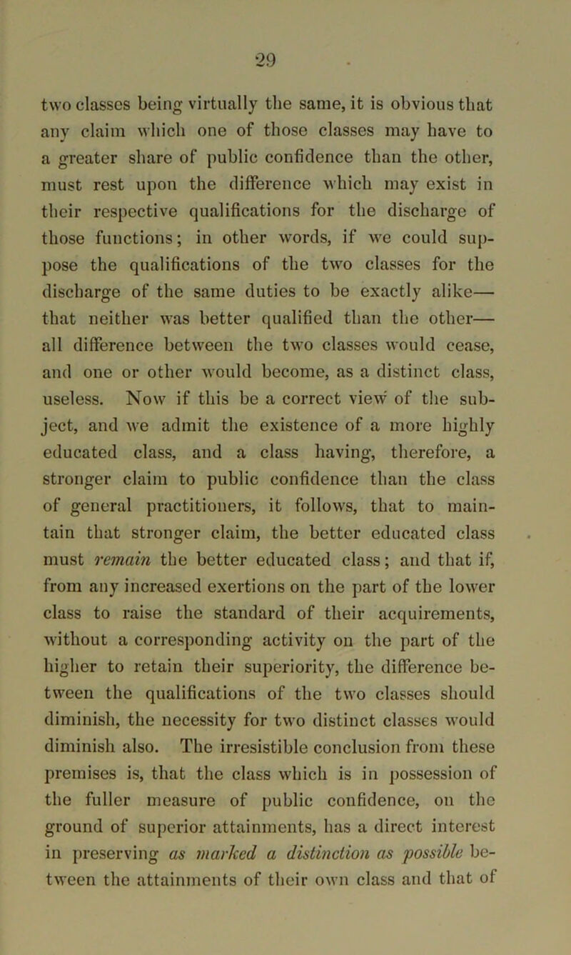 two classes being virtually the same, it is obvious that any claim which one of those classes may have to a greater share of public confidence than the other, must rest upon the difference which may exist in their respective qualifications for the discharge of those functions; in other words, if we could sup- pose the qualifications of the two classes for the discharge of the same duties to be exactly alike— that neither was better qualified than the other— all difference between the two classes would cease, and one or other would become, as a distinct class, useless. Now if this be a correct view' of the sub- ject, and we admit the existence of a more highly educated class, and a class having, therefore, a stronger claim to public confidence than the class of general practitioners, it follows, that to main- tain that stronger claim, the better educated class must remain the better educated class; and that if, from any increased exertions on the part of the lower class to raise the standard of their acquirements, without a corresponding activity on the part of the higher to retain their superiority, the difference be- tween the qualifications of the two classes should diminish, the necessity for two distinct classes would diminish also. The irresistible conclusion from these premises is, that the class which is in possession of the fuller measure of public confidence, on the ground of superior attainments, has a direct interest in preserving as marked a distinction as possible be- tween the attainments of their own class and that of