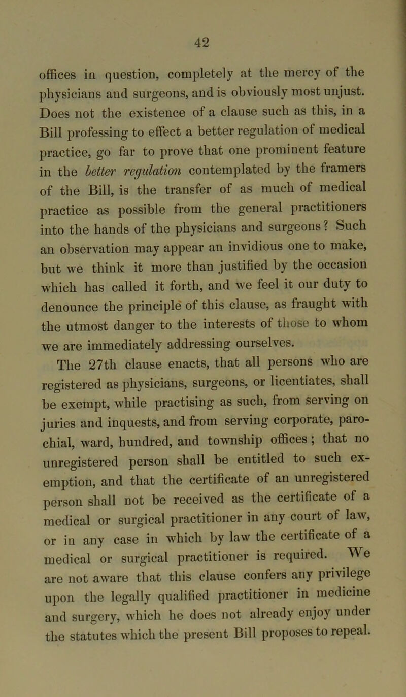 offices in question, completely at the mercy of the physicians and surgeons, and is obviously most unjust. Does not the existence of a clause such as this, in a Bill professing to effect a better regulation of medical practice, go far to prove that one prominent feature in the better 7'egulation contemplated by the framers of the Bill, is the transfer of as much of medical practice as possible from the general practitioners into the hands of the physicians and surgeons ? Such an observation may appear an invidious one to make, but we think it more than justified by the occasion which has called it forth, and we feel it our duty to denounce the principle of this clause, as fraught wdth the utmost danger to the interests of those to whom we are immediately addressing ourselves. The 27th clause enacts, that all persons who are registered as physicians, surgeons, or licentiates, shall be exempt, while practising as such, from serving on juries and inquests, and from serving corporate, paro- chial, ward, hundred, and township oflfices; that no unregistered person shall be entitled to such ex- emption, and that the certificate of an unregistered person shall not be received as the certificate of a medical or surgical practitioner in any court of law, or in any case in which by law the certificate of a medical or surgical practitioner is required. We are not aware that this clause confers any privilege upon the legally qualified practitioner in medicine and surgery, which he does not already enjoy under the statutes which the present Bill proposes to repeal.