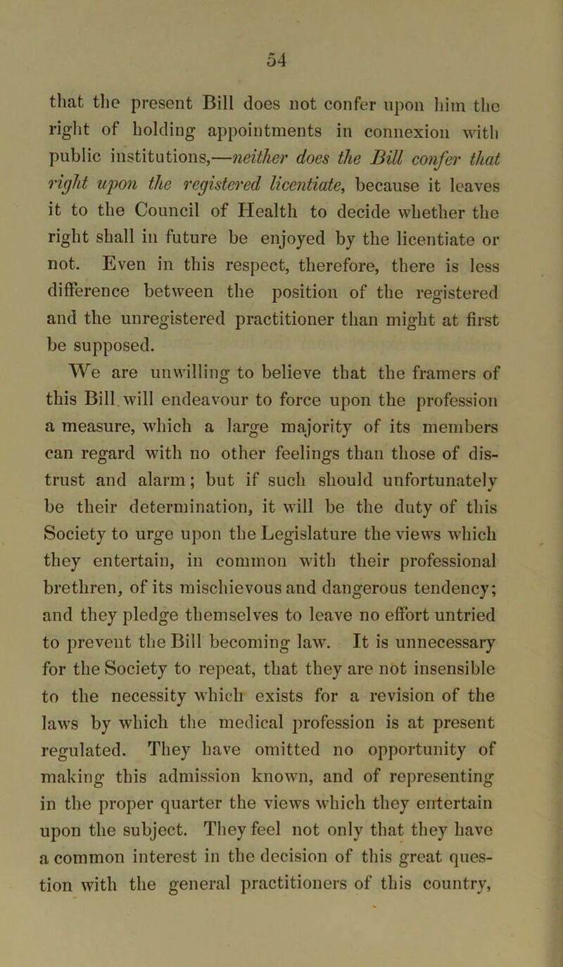 that tlie present Bill does not confer upon him the riglit of holding appointments in connexion witli public institutions,—neither does the Bill confer that right upon the registered licentiate^ because it leaves it to the Council of Health to decide whether the right shall in future be enjoyed by the licentiate or not. Even in this respect, therefore, there is less difference between the position of the registered and the unregistered practitioner than might at first be supposed. We are unwilling to believe that the framers of this Bill, will endeavour to force upon the profession a measure, which a large majority of its members can regard with no other feelings than those of dis- trust and alarm; but if such should unfortunately be their determination, it will be the duty of this Society to urge upon the Legislature the views which they entertain, in common with their professional brethren, of its mischievous and dangerous tendency; and they pledge themselves to leave no effort untried to prevent the Bill becoming law. It is unnecessary for the Society to repeat, that they are not insensible to the necessity which exists for a revision of the laws by which the medical profession is at present regulated. They have omitted no opportunity of making this admission known, and of representing in the proper quarter the views which they entertain upon the subject. They feel not only that they have a common interest in the decision of this great ques- tion with the general practitioners of this country.