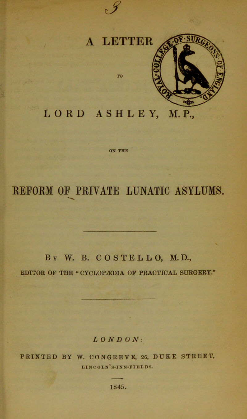 A LETTER ON Tire REFORM OF PRIVATE LUNATIC ASYLUMS. By W. B. COSTELLO, M.D., EDITOR OF THE “ CYCLOPAEDIA OP PRACTICAL SURGERY. LONDON: PRINTED BY W. CONGREVE, 2G, DUKE STREET, lincoln’s-inn-fields. 1845.