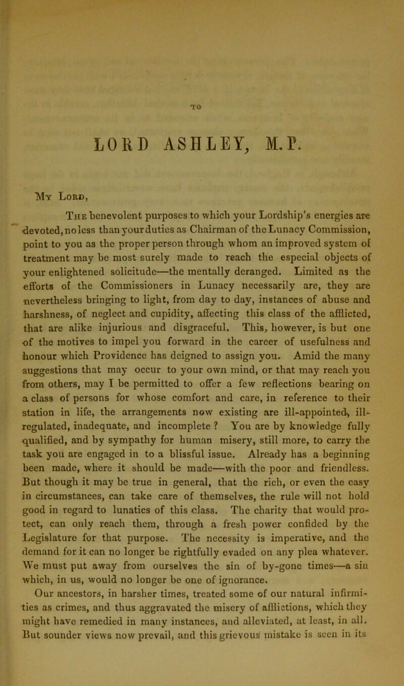 TO LOUD ASHLEY, M.P. Lord, The benevolent purposes to which your Lordship’s energies are devoted, no less than your duties as Chairman of the Lunacy Commission, point to you as the proper person through whom an improved system of treatment may be most surely made to reach the especial objects of your enlightened solicitude—the mentally deranged. Limited as the efforts of the Commissioners in Lunacy necessarily are, they are nevertheless bringing to light, from day to day, instances of abuse and harshness, of neglect and cupidity, affecting this class of the afflicted, that are alike injurious and disgraceful. This, however, is but one of the motives to impel you forward in the career of usefulness and honour which Providence has deigned to assign you. Amid the many suggestions that may occur to your own mind, or that may reach you from others, may I be permitted to offer a few reflections bearing on a class of persons for whose comfort and care, in reference to their station in life, the arrangements now existing are ill-appointed> ill- regulated, inadequate, and incomplete ? You are by knowledge fully qualified, and by sympathy for human misery, still more, to carry the task you are engaged in to a blissful issue. Already has a beginning been made, where it should be made—with the poor and friendless. But though it may be true in general, that the rich, or even the easy in circumstances, can take care of themselves, the rule will not hold good in regard to lunatics of this class. The charity that would pro- tect, can only reach them, through a fresh power confided by the Legislature for that purpose. The necessity is imperative, and the demand for it can no longer be rightfully evaded on any plea whatever. We must put away from ourselves the sin of by-gone times—a siu which, in us, would no longer be one of ignorance. Our ancestors, in harsher times, treated some of our natural infirmi- ties as crimes, and thus aggravated the misery of afflictions, which they might have remedied in many instances, and alleviated, at least, in all. But sounder views now prevail, and this grievous mistake is seen in its