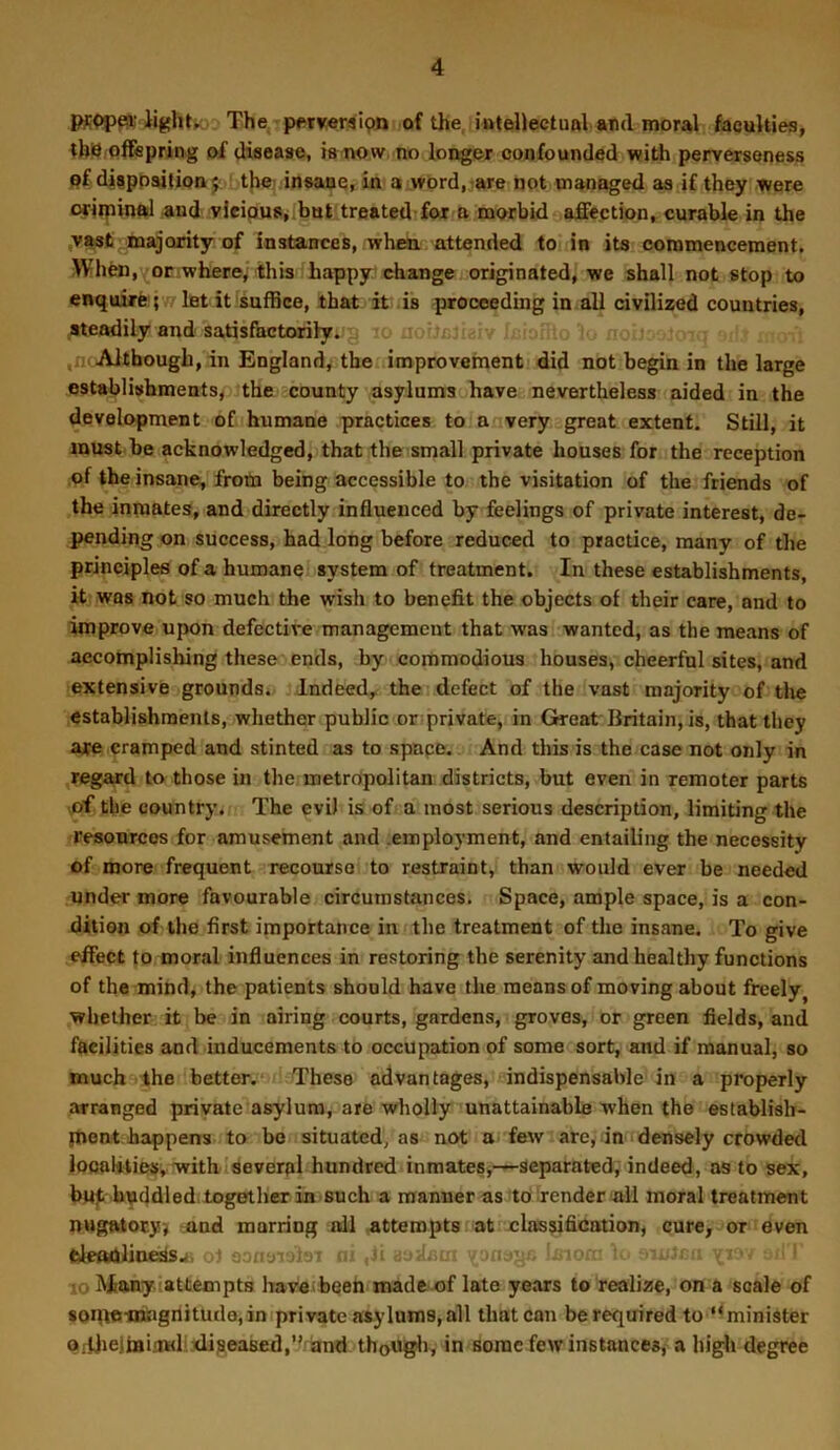 PR<)p^'lightK; The, petweraipn of the, intellectual and moral faculties, th!d offepring of disease, isnow. no loiter confounded with perverseness pf disposition 5 t|ie) insane, in a ,wbrd, ?are not managed as if they were oriipinal and vleipuSjlhut treated fox B morbid affection, curable in the ,v^st ^majority of instances, whra. attended to in its commencement. When, or where, this happy,’change originated, we shall not stop to enquire 5 ,7 Int it sufBce, that it is proceeding in all civilized countries, steadily and satisfactorilyi-'g ,n> Although, in England^ tbeuimprovement did not begin in the large establishments^ the county asylums have nevertheless aided in the development o£uhumane practices to a very great extent. Still, it must be acknowledged, that the small private houses for the reception ,of the insane, from being accessible to the visitation of the friends of the inmates, and directly influenced by feelings of private interest, de- pending on success, had long before reduced to practice, many of the principles of a humane system of treatment. In these establishments, it was not so much the wish to benefit the objects of their care, and to improve upon defective management that was wanted, as the means of accomplishing these ends, by commodious houses, cheerful sites, and extensive grounds. Indeed, the i defect of the vast majority of the establishments, whether public or’private, in Great Britain, is, that they axe cramped and stinted as to space. And this is the case not only in regard to those in the metropolitan districts, but even in remoter parts >of the country. The evil is of a most serious description, limiting the resources for amusement and .employment, and entailing the necessity of more frequent recourse to restraint,’ than would ever be needed under more favourable circumstances. Space, ample space, is a con- dition of the first importance in the treatment of the insane. To give effect to moral influences in restoring the serenity and healthy functions of the mind, the patients should have tlie means of moving about freely^ whether it be in airing courts, gardens, groves, or green fields, and facilities and inducements to occupation of some sort, and if manual, so much the better.') These advantages, indispensable in a properly arranged private asylum, are wholly unattainable when the establish- lUent happens to be situated, as not U' few are, linodensely crowded localities, withlseveral hundred inmates,—separated, indeed, as to sex, bu^ bnddled.logether ia such a manner as to render all moral treatment nugatory) and marring all attempts at classification, cure, or even fcleftdline^sai ot oona-iruai w aadam moj). }i> yi; 10 Many‘attempts have^beeh made.of late years to realize, on a scale of soqta-nuignituda, in (private asylums, all that can be required to minister Qrilielmijttdi.tlijaeased,” and tho«gli, in some few instances, a higli degree