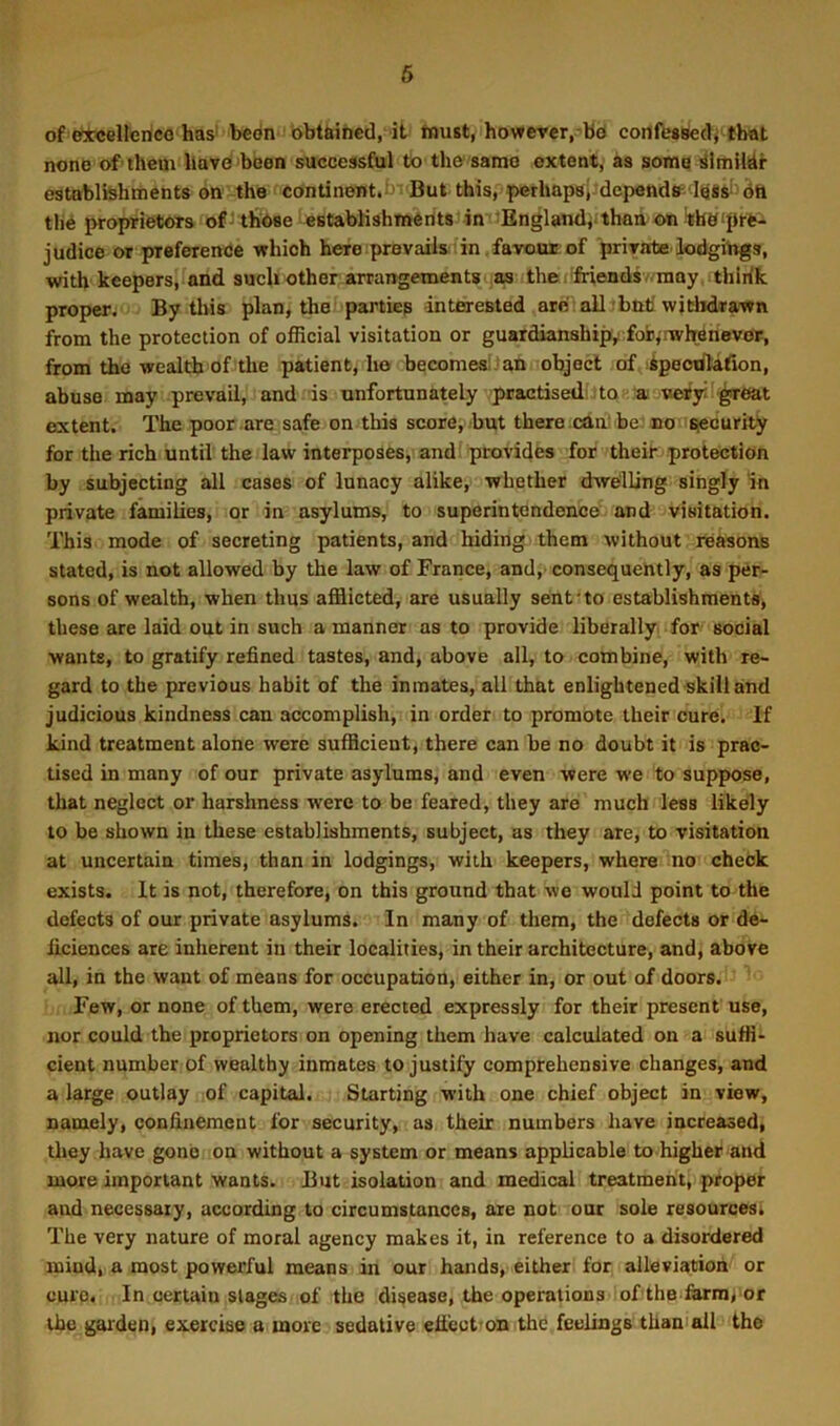 of etcellenco has' bedn obtfeined, it tuust, however, bei cortfcaBed, that none of them havd been successful to the same extent, as soma establtehments on the continent. ' But this, perhapsi depends^'l88S‘ 6h the proprietors of^thOee establishments'in -Englandiithua onifbbipre- judice or preference -which here prevails in favour of private lodgings, with keepersifand such other arrangements as thej'friendsv-raay thirik proper. By this plan^ the parties interested are' all ^but withdrawn from the protection of official visitation or guardianshipvfoijjrwhenevoT, from the wealth of the patient, he becomesilan object of kpeodlafion, abuse may prevail, and 'is unfortunately practised to as vet3T' ^oat extent. The poor are safe on this score, but there .cttn!be; nonsecurity for the rich until the law interposes, and! provides for their protection by subjecting all cases of lunacy alike, whether dsvelling singly in private families, or in asylums, to superintendence and visitation. This mode of secreting patients, and hiding them without reasons stated, is not allowed by the law of France, and, consequently, as per- sons of wealth, when thus afflicted, are usually sent'to establishments, these are laid out in such a manner as to provide liberally, for social wants, to gratify refined tastes, and, above all, to combine, with re- gard to the previous habit of the inmates, all that enlightened skill and judicious kindness can accomplish, in order to promote their cure. If kind treatment alone were sufficient, there can be no doubt it is prac- tised in many of our private asylums, and even were we to suppose, that neglect or harshness were to be feared, they are much less likely to be shown in these establishments, subject, as they are, to visitation at uncertain times, than in lodgings, with keepers, where no check exists. It is not, therefore, on this ground that we would point to the defects of our private asylums. In many of them, the defects or de- ficiences are inherent in their localities, in their architecture, and, above all, in the want of means for occupation, either in, or out of doors. Few, or none of them, were erected expressly for their present use, nor could the proprietors on opening them have calculated on a suffi- cient number of wealthy inmates to justify comprehensive changes, and a large outlay of capital. Starting with one chief object in view, namely, confinement for security, as their numbers have increased, they have gone ou without a system or means applicable to higher and more important wants. But isolation and medical treatment, proper and necessary, according to circumstances, are not our sole resourcesi The very nature of moral agency makes it, in reference to a disordered mind, a most powerful means in our hands, either for alleviation or euro. In certain stages of the disease, the operations of the farraj or the garden, exercise a more sedative efiect on the feelings than all the