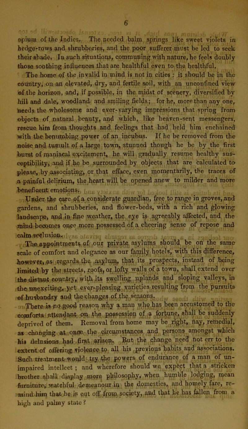 opium of the Indies. The needed balm springs like sweet viotets in hedge-rows and shrubberies, and the poor sufferer must be led to seek their shade. In such situations, communing with nature, he feels doubly those soothing influences that are healthful even to the healthful. The home of the invalid in mind is not in cities : it should be in the country, on an elevated, dry, and fertile soil, with an unconfined view of the horizon, and, if possible, in the midst of scenery, diversified by hill and dale, woodland and smiling fields; for he, more than any one, needs the wholesome and ever-varying impressions that spring from objects of natnral beauty, and which, like heaven-sent messengers, rescue him from thoughts and feelings that had held him enchained with tlie henupabing power of an incubus. If he be removed from the noise and tumult of a large town, stunned though he he by the first burst of maniacal cjjfcitement, he will gradually resume healthy sus- ceptibility, and if. he he surrounded by objects that are calculated to please, by associating, or that efface, even momentarily, the traces of a painful delirium, the heart will be opened anew to milder and more beneficent emotiops, Under the care ,of^ a considerate guardian, free to range in groves, and gardens, and shrubberies, and flower-beds, with a rich and glowing landscape, and.in fipe weather, the eye is agreeably affected, and the mind becomes once more possessed of a cheering sense of repose and calm seclusion.. The appointment^ of,our private, asylums should be on the same scale of comfort and elegance as our fanjily hotels, with this difference, however# os .regards.the aaylum^ that its prospects, instead of being limited by the st^eetp, r.oofs, oj Ipfty walls of a town, shall extend over the distant country, with its ?welUpg. uplands and sloping valleys, in tlie unexciting,.yet,eyer-plpasipg varieties resulting from the pursuits of husband.ry and the.chapges pfthe^iSea^ops. There is jip.gopd reason \^hy a,rnau \vh9 bps been accustomed to the comforts attendant cm the ppfpcs^ipp of ;^ for^W^^ shall be suddenly deprived of them. Removal from home may be right, nay, remedial, as changing at. onoe the pircpnistances and persons amongst which his delnsions. had .firet ■ .arisen^ But the phange need not err to the extent of offering Tiolence to all his previpus habits and associations. Such treatment would;.try, the powers of endurance of a man of un- impaired intellect; and wherefore should we, expect that a stricken brother ^lall display mpr^ philosophy, when humble lodging, mean furniture^ watchful demeanour iu the domestics, and homely fare, rc- mind him thatdm is cut off from, society, and that he has fallen from a high and palmy state 'i