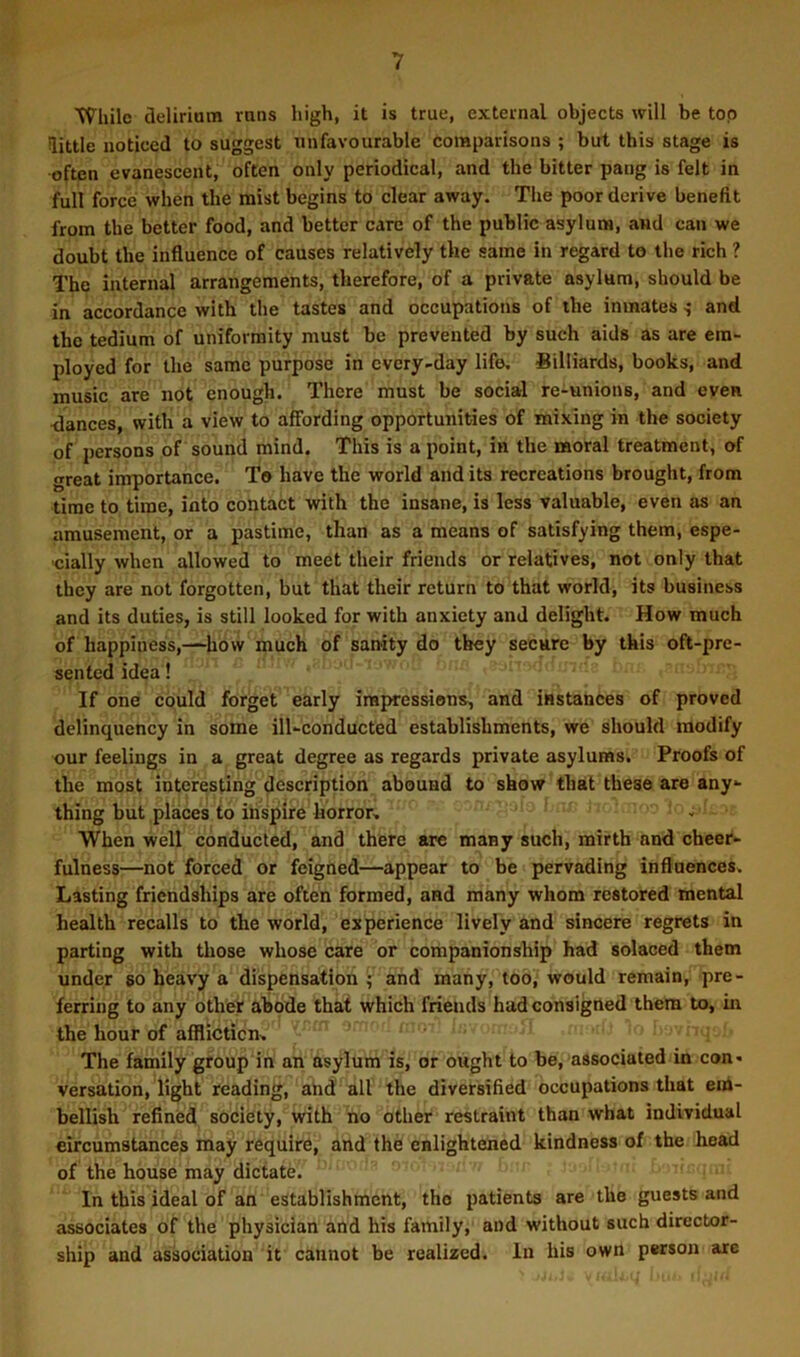 While delirium runs high, it is true, external objects will be top little noticed to suggest unfavourable comparisons ; but this stage is often evanescent, often only periodical, and the bitter pang is felt in full force when the mist begins to clear away. The poor derive benefit from the better food, and better care of the public asylum, and can we doubt the influence of causes relatively the same in regard to the rich ? The internal arrangements, therefore, of a private asylum, should be in accordance with the tastes and occupations of the inmates ^ and the tedium of uniformity must be prevented by such aids as are em- ployed for the same purpose in every-day life. Billiards, books, and music are not enough. There must be social re-unions, and even dances, with a view to affording opportunities of mixing in the society of persons of sound mind. This is a point, in the moral treatment, of great importance. To have the world and its recreations brought, from time to time, into contact with the insane, is less valuable, even as an amusement, or a pastime, than as a means of satisfying them, espe- cially when allowed to meet their friends or relatives, not only that they are not forgotten, but that their return to that world, its business and its duties, is still looked for with anxiety and delight. How much of happiness,-~how much of sanity do they secure by this oft-pre- sented idea! If one could forget early iminressions, and instances of proved delinquency in some ill-conducted establishments, we should modify our feelings in a great degree as regards private asylums. Proofs of the most interesting description abound to show that these are any- thing but places to inspire horror, When well conducted, and there are many such, mirth and cheer- fulness—not forced or feigned—appear to be pervading influences. Lasting friendships are often formed, and many whom restored mental health recalls to the world, experience lively and sincere regrets in parting with those whose care or companionship had solaced them under so heavy a dispensatipn f and many, too, would remain, pre- ferring to any other abode that which friends had consigned them to, m the hour of affliction. The family group in an asylum is, or ought to be, associated in con- versation, light reading, and all the diversified occupations that em- bellish refined society, with no other restraint than what individual circumstances may require, and the enlightened kindness of the head of the house may dictate. In this ideal of an establishment, the patients are the guests and associates of the physician and his family, and without such director- ship and association it cannot be realized. In his own person are