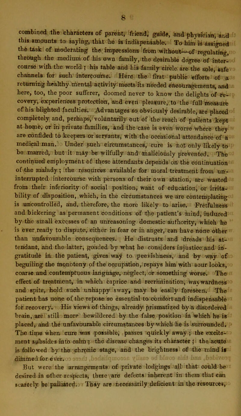 combined the charactew of parent, friend, guide, and phyMCian, and this amounts to saying, that ihe is indispensable. To him assigned thb task of moderating the impressions from without—of regulating, through the medium of his own family, the desirable degree of inter- course with the world ; his table and his family circle are the sole, safe channels for such intercourse. Here the first public efforts of a returning healthy mental activit3r meets its needed encouragements, and here, too, the poor sufferer, doomed never to know the delights of re- covery, experiences protection, and even pleasure, to the full measure of his blighted faculties. Advantages so obviously desirable, are placed completely and, perhaps, voluntarily out of^he reach of patients kept at home, or in private families, and the case is even worse where they are confided to keepers or servants, with the occasional attendance of a medical man. Under such circumstances, cure is hot only likely to be marred, but it may be wilfully and maliciously prevented. The continued employment of these attendants depends on the continuation of the malady ; the resources available for moral treatment from un- interrupted intercourse with persons of their own station, are wasted from their inferiority of social position, want of education, or irrita- bility of disposition, which, in the circumstances we are contemplating is uncontrolled, and. therefore, the more likely to arise. Pretfulness and bickering as permanent conditions of the patient’s mind, induced by the small excesses of an unreasoning domestic authority, which he is ever ready to dispute, either in fear or in anger, can have none other than unfavourable consequences. He distrusts and dreads his at- tendant, and the latter, gonded by what he considers injustice and in- gratitude in the patient, gives way to peevishness, and by way of beguiling the monotony of the occupation, repays him with sour looks, coarse and contemptuous language, neglectj'Or something worse. The effect of treatment, in which Caprice and recrimination, waywardness and spitBj hold such unhappy sway, may be easily foreseen. The patient has none of the repose so essential to comfort and indispensable for. recovery. His views of things, already prismatized by a disordered brain, are still more bewildered by the false position in which he is placed, and the unfavourable circumstances by which he is surrounded. The time when cure was possible, passes quickly away j the excite- ment subsides into oalmi; the disease changes its charactM ; the acute is followed by the'chronic stage, and the brightness of the mind i> dimmed for ever. if- .. t- rr But were the arrangements of private lodgings all that could be desired in other respects, theie are defects inherent in them that cam Bcjircely be palliated. They are necessarily deficient in the resources.