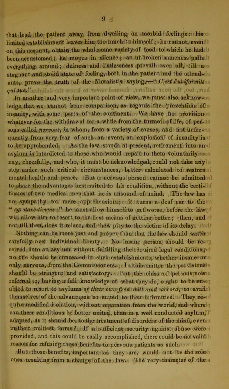 tliat leatl the patient away ftom dwelling, on amorbid feelings ;> his limited estaUliahraertt leaves him too much to.himself; he cannot^ evendt on this aowunt, obtain the wholesome variety of food to which he haddi been accustomed 5 he mopes in silence; an unbroken sameness pallsd^ everything around; dulness and listlessness prevail over all, till stagnant and stolid state of foelmg, both in the padent and the attend- ants, prove the truth of the-'Moralist’s saying,--t-‘A.C.’«rf7’«n(/brmii^ quitue. ^ -i. oJ leve-’ litoob ,-1913'ftof* tooii sdJ ;OoJ In another and very important point of view, we must also acknow- i ledge that we cannot bear comparison, as regards the>rpreventiOn- Of-. insanity, with some parts of the. continent. We have no provisionoa whatever for the withdrawal for a while from the turmoil(of life, of per- sons called nervous, »n whom, from a variety of causes, and hot;iinfre-»’‘- quently from very fear of such an event, an explosion' of Insanity Is « to be apprehended. As the law stands at present, retirementfvinto an ■' asylum is interdicted to those who would repair to them voluntarily— nay, cheerfully, and who, it must be acknowledged, could not take any step under such cridcal circumstances, better calculated td restore mental health and peace. But ^ nervous person cannot bei admitted to share the advantages best suited to his condition,,without the certi+ltd ficates of two medical men that he.is unsound of mind. The law has no sympathy for' mere apprehensions; ■ itjturns a deaf ear to thoii; “ eyrotareftimens he must allow biniseMto get;worse, before the law w ill. alio wr him to resort to the best means of getting better ; <(then, and not till then, does it relent* and shew pity to the.victim of its delay, ncrf' Nothing, can be more just and proper than; that the Jaw should watbh carefully over individual -liberty,ol No insane .person, should bcraw'-i ceived into an asylum wothput ffulfillingi:he'required legal conditidhr;^ ‘ no ope should be concealed in- sbchicstablishnients; whether iUsanee-or only nervous* from the Coraiuissionersiqrla-'th&'TaattjBr the provision^' should be. stringentl'and satisfactory.-fl-?Biitqthe !]cla!sar3o£!jp€tsadBTno,W . referred to*^ havmg.aftjll knowledge of what they <io,'ought; to beenr-c . abled to resort .to asylums 0/ their owtvfree ■ tnll rand Rebborfllj-ito. avado: themaelv^lof the advaatage&.'BOj Suitedolo their infirmkieili; They re- quire modified fisolation, without separation from, tlie worldj, and where q can. these eonditions be better anited, than in a well conducted asylum; ^ adapted, as it shouldibe,'toth.eitreatmen't'of.disorders'of'ths mind, evemr imtheir mildest forms^uiTf a sufficient' security against;dbnse- were provided, and this could be easily accomplished, there could beeiO valid reason for refusing those benefits to nervous patients-as such. ui. But > those.benefits; important as they are, would not be thd'sole oi)e» -re8uldng from a> change of the lawt.-; The very-character of the <