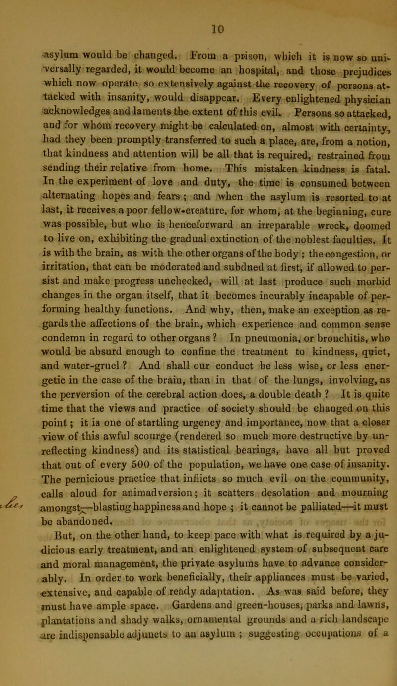 •asylum would be changed. From a prison, which it is now so uni- ■versally regarded, it would become an hospital, and those prejudices which now operate so extensively against the recovery of persons at* tacked with insanity, would disappear. Every enlightened physician acknowledges and laments the extent of this evil. Persons so attacked, and for whom recovery might be calculated on, almost with certainty, had they been promptly transferred to such a place, are, from a notion, that kindness and attention will be all that is required, restrained from sending their relative from home. Tliis mistaken kindness is fatal. In the experiment of love and duty, the time is consumed between alternating hopes and fears ; and when the asylum is resorted to at last, it receives a poor fellow*creature, for whom, at the beginning, cure was possible, but who is henceforward an irreparable wreck, doomed to live on, exliibiting the gradual extinction of the noblest faculties. It is with the brain, as with the other organs of the body ; the congestion, or irritation, that can be moderated and subdued at first, if allowed to per- sist and make progress unchecked, will at last produce such morbid changes in the organ itself, that it becomes incurably incapable of per- forming healthy functions. And why, then, make an exception as re- gards the affections of the brain, which experience and common sense condemn in regard to other organs ? In pneumonia, or bronchitis, who would be absurd enough to confine the treatment to kindness, quiet, and water-gruel ? And shall our conduct be less wise, or less ener- getic in the case of the brain, than in that of the lungs, involving, as the perversion of the cerebral action does, a double death ? It is quite time that the views and practice of society should be changed on this point; it is one of startling urgency and importance, now that a closer view of this awful scourge (rendered so much more destructive by un- reflecting kindness) and its statistical bearings, have all but proved that out of every 600 of the population, we have one case of insanity. The pernicious practice that inflicts so much evil on the community, „ calls aloud for animadversion; it scatters desolation and mourning amongs^blasting happiness and hope ; it cannot be palliated—^it must be abandoned. But, on the other hand, to keep pace with what is required by a ju- dicious early treatment, and an enlightened system of subsequent care and moral management, the private asylums have to advance consider- ably. In order to work beneficially, their appliances must be varied, extensive, and capable of ready adaptation. As was said before, they must have ample space. Gardens and green-houses, parks and lawns, plantations and shady walks, ornamental grounds and a rich landscape arc indispousable adjuncts to an asylum ; suggesting occupations of a