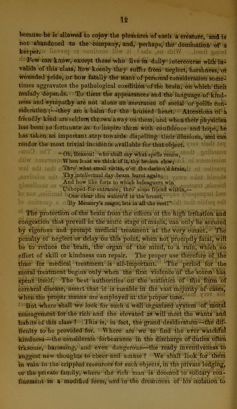 because he is allowed to enjoy the pleasttres of such a crriMufft, knA is not abandoned to the company, and, perhaps,' the domfnatidfi of a keeper. hj liv- . . Few can know, except those who live in daily intercourse valids of this clasfl, Sow keenly they suflfer frOni neglect, harshness,^Or wounded pride, or bow fatally the want? of personal consideration some- times aggravates the pathological condition of the brain, on which their malady depends. To them the appearances and the language of kind- ness and sympathy are not alone an assurance bf social or polite con- sideration^—they are a balm for the bruised heart. - Attentions of a friendly kind are seldom thrown away on them; and when their physician has been so fortunate as to ihspire them with confidence and hope, he has taken an important step towards dispelling thteir illusions, and can render the most trivial incidents available for that object. “ Oh, 'Reason! who shall say what spells renew, 'When least we think of it, thy broken clew; Thro’ wbat araali vistas, o’er the darken’d brain, Thy intellectual day-beanx burst again; And how like forts to which beleaguers win Xlnhoped-for-entrance; thro’some friend within,— ’ * ' One clear idea waken’d in the breast, >u By Memory’s magic, lets in all the rest!” The protection of the brain from the eflTects of the high irritation knd congestion that prevail in the acute stage of mania, can only he secured by vigorous and prompt medical treatment at the very outset'. The penalty of neglect or delay on this point, when not promptly fatal, will he to reduce the brain, the organ of the mind, to a ruin, which ho effort of skill or kindness can repair. The proper use therefore of the time for medical treatment is all-important. The period for the mofal treatment begins only when the first violence bf the storm' has spent itself. The best authorities on the statistics of tKis fbirm of cerebral disease, assert that it is curable in the vast'majority of-cases,' when the proper means are employed at the proper' time. But where shall we look for such a well organized system of mbfdl management for the rich and the elevated as will meet the wants and habits of this class ? This is, in fact, the grand desideratum—the dif- ficulty to be provided for. Where are we to find the ever watchful kindness—the considerate forbearance in the discharge of dntiee often irksome, harassing, and even dangerous—the ready inventiveness to suggest new thoughts to cheer and amuse? We shall look for them in vain in the crippled resources for such objects, in the private lodging, or the private family, wiiere the rich man is doomed to solitary con- finement in a modified form, and in the dreariness of his isolation to