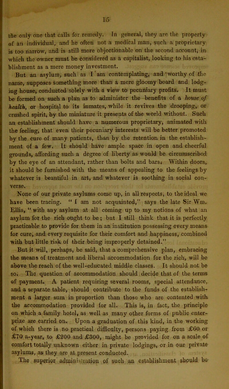 the only one that calls for remedy. In general, they are the property of an individual, and he often not a medical man, such a proprietary is too narrow, and is still more objectionable on the second account, in which the owner must be considered as a capitalist, looking to his esta- blishment as a mere money investment. But an asylum, such as I am contemplating, and'worthy of the name, supposes something more than a mere gloomy board and lodg- ing house, conducted solely with a view to pecuniary profits. It must be formed on such a plan as to administer the benefits of a house of health, or hospital to its inmates, while it revives the drooping, or crushed spirit, by the miniature it presents of the world without. Such an establishment should have a numerous proprietary, animated with the feeling, that even their pecuniary interests will be better promoted by the cure of many patients, than by the retention in the establish- ment of a few. It should have ample space in open and cheerful grounds, affording such a degree of liberty as would be circumscribed by the eye of an attendant, rather than bolts and bars.- Within doors, it should be furnished with the means of appealing to the feelings by whatever is beautiful in art, and whatever is soothing in social con- verse. None of our private asylums come up, in all respects, to the ideal we have been tracing. “ I am not acquainted,” says the late Sir Wm. Ellis, “ with any asylum at all coming up to my notions of what an asylum for the rich ought to be ; but I still think that it is perfectly practicable to provide for them in an institution possessing every means for cure, and every requisite for their comfort and happiness, combined with but little risk of their being improperly detained.” But it will, perhaps, be said, that a comprehensive plan, embracing the means of treatment and liberal accommodation for the rich, will be above the reach of the well-educated middle classes. It should not be so. The question of accommodation should decide that of the terms of payment. A patient requiring several rooms, special attendance, and a separate table, should contribute to the funds of the establish- ment a larger sum in proportion than those who are contented with the accommodation provided for all. This is, in fact, the principle on which a family hotel, as well as many other forms of public enter- prize are carried on. Upon a graduation of this kind, in the working of which there is no practical difficulty, persons paying from £60 or £70 a-year, to £200 and £300, might be provided for on a scale of comfort totally unknown either in private lodgings, or in our private asylums, as they are at present conducted. The superior administration of such an establishment should be