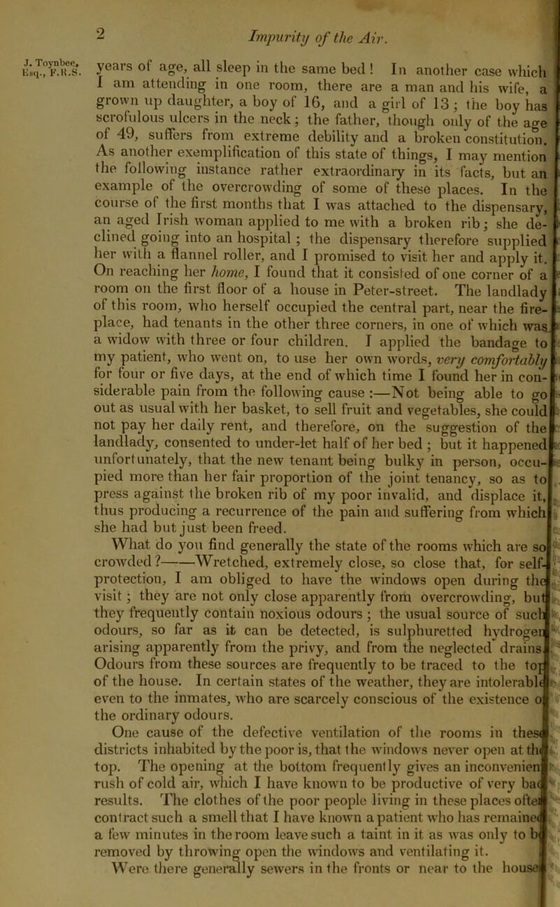 Impuritij of the Air. J. Toynbeo, K.K.S. years of age, all sleep in the same bed ! In another case which I am attending in one room, there are a man and his wife, a grown np daughter, a boy of 16, and a girl of 13 ; the boy has scrofulous ulcers in the neck; the father, though only of the age of 49, suffers from extreme debility and a broken constitution. As another exemplification of this state of things, I may mention the following instance rather extraordinary in its facts, but an example of the overcrowding of some of these places. In the course of the first months that I was attached to the dispensary, an aged Irish woman applied to me with a broken rib; she de- clined going into an hospital ; the dispensary therefore supplied her with a flannel roller, and I promised to visit her and apply it. On reaching her home, I found that it consisted of one corner of a room on the first floor of a house in Peter-street. The landlady of this room, who herself occupied the central part, near the fire- place, had tenants in the other three corners, in one of which wag a widow with three or four children. I applied the bandage to my patient, who went on, to use her own words, very comfortably for four or five days, at the end of which time I found her in con- siderable pain from the following cause :—Not being able to go out as usual with her basket, to sell fruit and vegetables, she could not pay her dally rent, and therefore, on the suggestion of the landlady, consented to under-let half of her bed ; but it happened e unfortunately, that the new tenant being bulky in person, occu- pied more than ber fair proportion of the joint tenancy, so as to press against the broken rib of my poor invalid, and displace it, thus producing a recurrence of the pain and suffering from which she had but just been freed. What do you find generally the state of the rooms which are so crowded? Wretched, extremely close, so close that, for self- •; protection, I am obliged to have the windows open during the|,i= visit; they are not only close apparently from overcrowding, bu they frequently contain noxious odours ; the usual source of sue odours, so far as it can be detected, is sulphuretted hydrogen arising apparently from the privy, and from the neglected drains Odours from these sources are frequently to be traced to the to' of the house. In certain states of the weather, they are intolerabl even to the inmates, who are scarcely conscious of the existence o the ordinary odours. One cause of the defective ventilation of the rooms in thes< districts inhabited by the poor is, that the windows never oi>en atth top. The opening at the bottom frequently gives an inconvenien rush of cold air, wliich I have known to be productive of very bac results. The clothes of the poor people living in these places oftei contract such a smell that I have known a patient who has remaine< a few minutes in the room leave such a taint in it as was only to h removed by throwing open the mndows and ventilating it. Were there genermly sewers in the fronts or near to the house