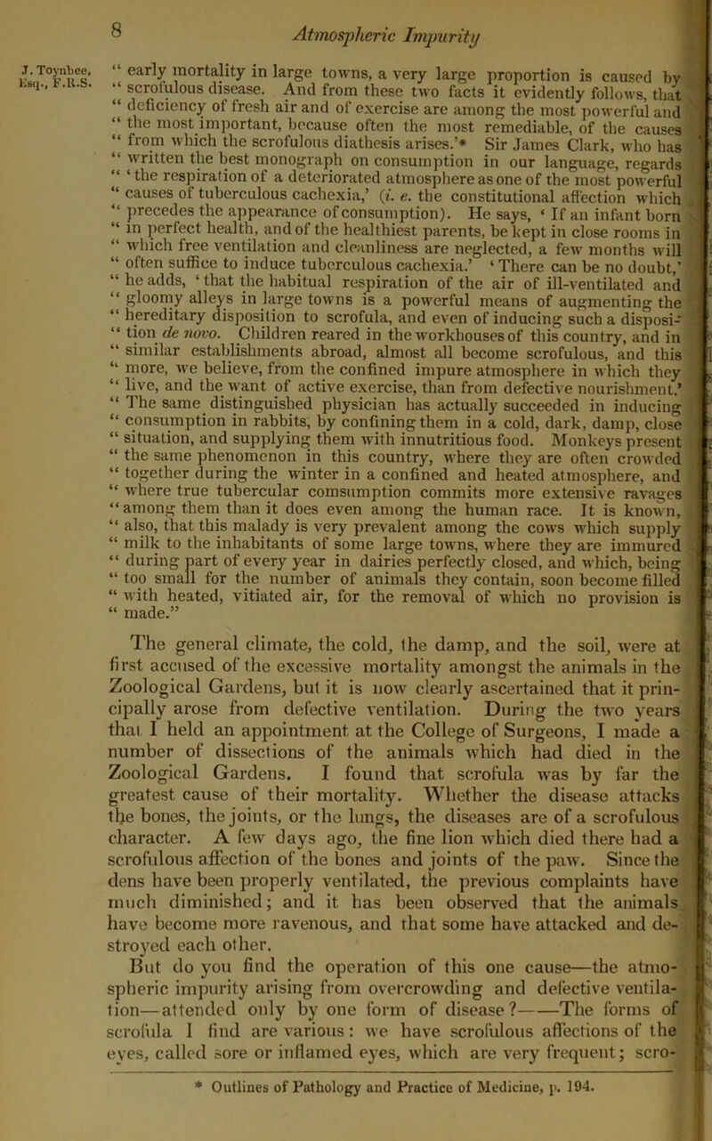 J. Toyntce, ICbq., F.U.S. 8 Atmospheric Impurity 1 early mortality in large towns, a very large proportion is caused by a “ scrotulous disease. And from these two facts it evidently follows, that 5 “ deficiency of fresh air and of exercise are among the most powerful and “ the most important, because often the most remediable, of the causes ‘ “ from which the scrofulous diathesis arises.’* Sir James Clark, who has . “ written the best inonograjih on consumption in our language, regards I “ ‘ the respiration of a deteriorated atmosphere as one of the most powerful “ causes of tuberculous cachexia,’ (f. e. the constitutional afiection which ^ “ precedes the appearance of consumption). He says, ‘ If an infant born \ “ in perfect health, and of the healthiest parents, be kept in close rooms in “ M'hich free ventilation and cleanliness are neglected, a few months will “ often sutfice to induce tuberculous cachexia.’ ‘ There can be no doubt,’ ■ “ he adds, ‘ that the habitual respiration of the air of ill-ventilated and ‘ “ gloorny alleys in large towns is a powerful means of augmenting the “ hereditary disposition to scrofula, and even of inducing such a disposi- “ tion de novo. Children reared in the workhouses of this country, and in “ similar establishments abroad, almost all become scrofulous, and this V ‘ more, Ave beheve, from the confined impure atmosphere in Avhich they , “ live, and the want of active exercise, than from defective nourishment.’ “ The same distinguished physician has actually succeeded in inducing “ consumption in rabbits, by confining them in a cold, dark, damp, close ; “ situation, and supplying them Avith innutritions food. Monkeys present j “ the same phenomenon in this country, Avhere they are often croAvded ,= “ together during the Avinter in a confined and heated atmosphere, and ■ “ Avhere true tubercular comsumption commits more extensive raA^ages “among them than it does even among the human race. It is knoAvn, “ also, that this malady is very prevalent among the coavs AA'hich supply j “ milk to the inhabitants of some large tOAvns, Avhere they are immured 5 “ during part of every year in dairies perfectly closed, and Avhich, being ] “ too small for the number of animals they contain, soon become filled “ Avith heated, vitiated air, for the removal of Avhich no provision is “ made.” i The general climate, the cold, the damp, and the soil, Avere at first accused of the excessive mortality amongst the animals in the Zoological Gardens, bul it is uoav clearly ascertained that it prin- cipally arose from defective Aentilation. During the tAvo years thai. I held an appointment at the College of Surgeons, I made a number of dissections of the animals Avhich had died in the Zoological Gardens. I found that scrofula Avas by far the greatest cause of their mortality. Whether the disease attacks the bones, the joints, or the lungs, the diseases are of a scrofulous | character. A feAV days ago, the fine lion Avhich died there had a | scrofulous affection of the bones and joints of the paAv. Since the ' dens have been properly ventilated, the previous complaints have much diminished; and it has been observed that the animals have become more ravenous, and that some have attacked and de- stroyed each other. But do you find the operation of this one cause—the atmo- spheric impurity arising from overcroAvding and defective A’entila- tion—attended only by one form of disease ? The forms of scrofula 1 find are A'arious: Ave have scrofulous affections of the eyes, called sore or inflamed eyes, Avhich are very frequent; scro- * Outlines of Pathology and Practice of Medicine, p. 194.