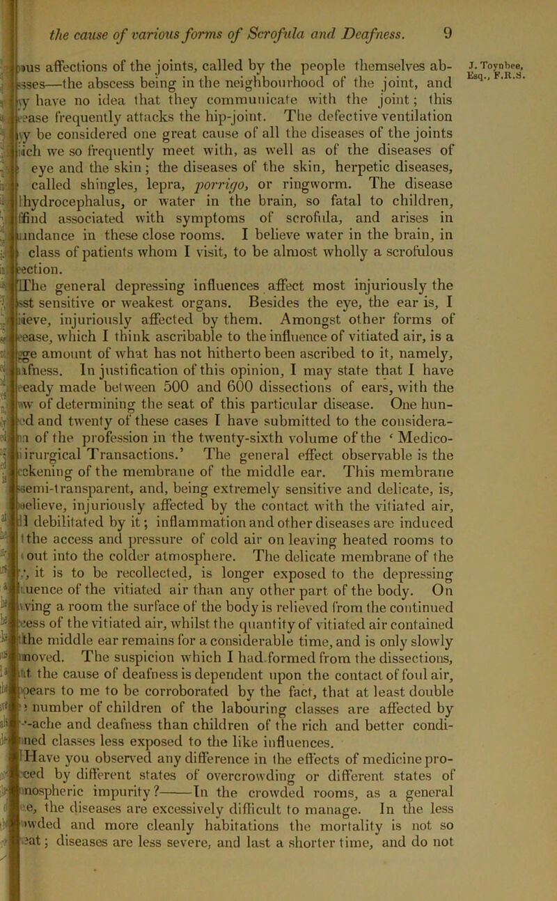 9US affections of the joints, called by the people themselves ab- ses—the abscess being in the neighbourhood of the joint, and |\y have no idea that they communicate witli the joint; this ease frequently attacks the hip-joint. The defective ventilation \y be considered one great cause of all the diseases of the joints i(ich we so frequently meet with, as well as of the diseases of eye and the skin ; the diseases of the skin, herpetic diseases, called shingles, lepra, ■porrigo, or ringworm. The disease 1 hydrocephalus, or water in the brain, so fatal to children, lifind associated with symptoms of scrofula, and arises in indance in these close rooms. I believe water in the brain, in class of patients whom I visit, to be almost wholly a scrofulous eection. The general depressing influences affect most injuriously the isst sensitive or weakest organs. Besides the eye, the ear is, I ideve, injuriously affected by them. Amongst other forms of **ease, which I think ascribable to the infltience of vitiated air, is a tge amount of w'hat has not hitherto been ascribed to it, namely, ufness. In justification of this opinion, I may state that I have ready made between 500 and 600 dissections of ears, with the w of determining the seat of this particular disease. One hun- vd and twenty of these cases I have submitted to the considera- nn of the profession in the twenty-sixth volume of the ‘ Medico- liirurgical Transactions.’ The general effect observable is the »ckening of the membrane of the middle ear. This membrane |»6emi-1ransparent, and, being extremely sensitive and delicate, is, fiuelieve, injuriously affected by the contact with the vitiated air, il debilitated by it; inflammation and other diseases are induced I the access and pressure of cold air on leaving heated rooms to • out into the colder atmosphere. The delicate membrane of the , it is to be recollected, is longer exposed to the depressing Luence of the vitiated air than any other part of the body. On vving a room the surface of the body is relieved from the continued cess of the vitiated air, whilst the quantity of vitiated air contained lithe middle ear remains for a considerable time, and is only slowdy moved. The suspicion w'hich I had.formed from the dissections, fit the cause of deafness is dependent vqion the contact of fotd air, •pears to me to be corroborated by the fact, that at least double ! number of children of the labouring classes are affected by •-ache and deafness than children of the rich and better condi- fined classes less exposed to the like influences. IHave you obser\'ed any difference in the effects of medicine pro- tied by different states of overcrowding or different states of mospheric impurity ? tn the crowded rooms, as a general e, the diseases are excessively difficult to manage. In the less nvded and more cleanly habitations the mortality is not so ■ .; diseases are less severe, and last a shorter time, and do not ■ J. Toynbee,