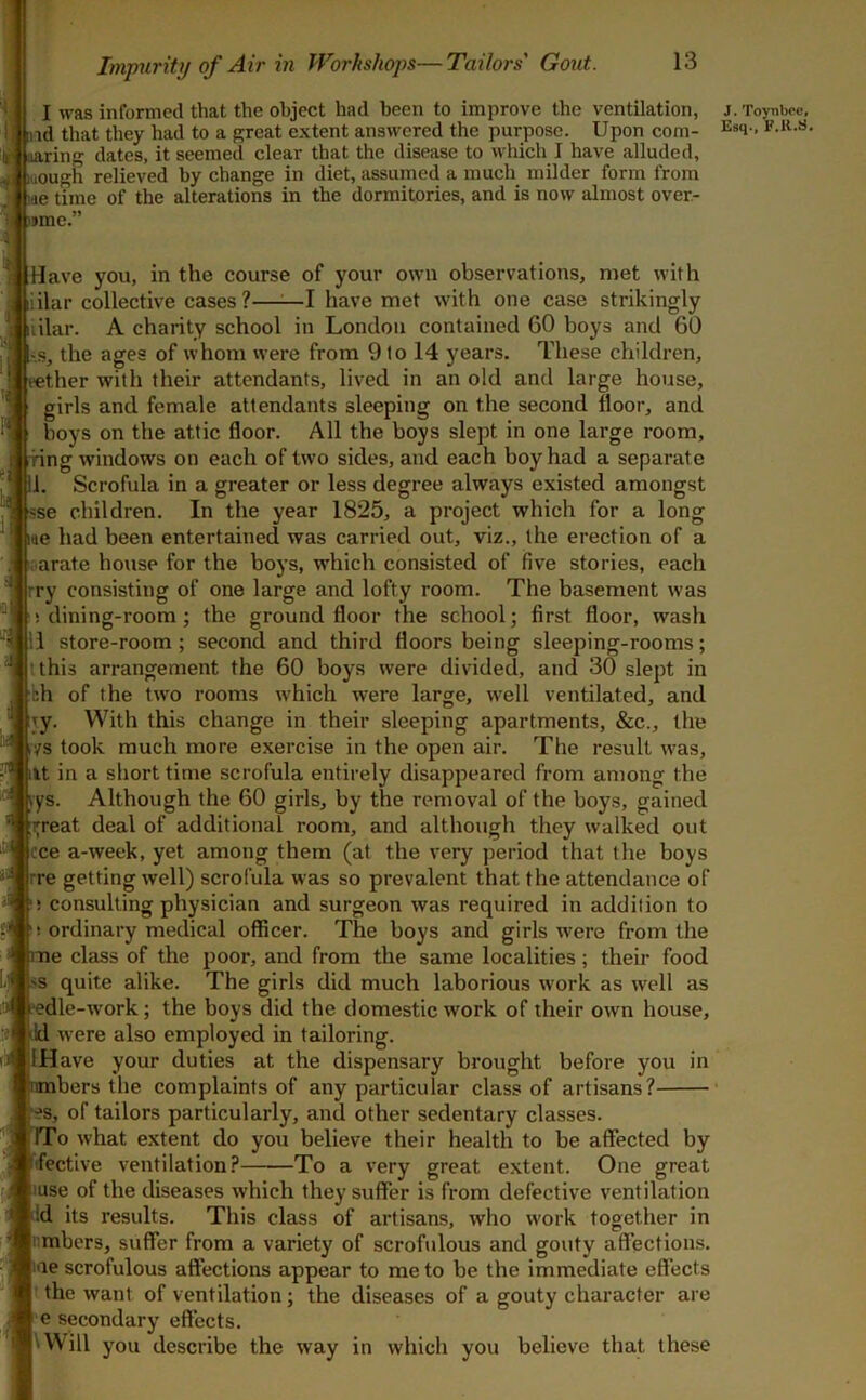 I was informed that the object had been to improve the ventilation, md that they had to a great extent answered the purpose. Upon com- saring dates, it seemed clear that the disease to which I have alluded, itiough relieved by change in diet, assumed a much milder form from I tae time of the alterations in the dormitories, and is now almost over- I )jme.” Have you, in the course of your own observations, met with iilar collective cases?—:—I have met with one case strikingly iilar. A charity school in London contained 60 boys and 60 •s, the ages of whom were from 9 to 14 years. These children, rether with their attendants, lived in an old and large house, girls and female attendants sleeping on the second floor, and boys on the attic floor. All the boys slept in one large room, •ring windows on each of two sides, and each boy had a separate 11. Scrofula in a greater or less degree always existed amongst sse children. In the year 1825, a project which for a long we had been entertained was carried out, viz., the erection of a oarate house for the boys, which consisted of five stories, each rry consisting of one large and lofty room. The basement was ! dining-room; the ground floor the school; first floor, wash 11 store-room; second and third floors being sleeping-rooms; tthis arrangement the 60 boys were divided, and 30 slept in fth of the two rooms which were large, well ventilated, and jy. With this change in their sleeping apartments, &c., the vs took much more exercise in the open air. The result was, lit in a short time scrofula entirely disappeared from among the |rys. Although the 60 girls, by the removal of the boys, gained ;ip-eat deal of additional room, and although they walked out cce a-week, yet among them (at the very period that the boys rre getting well) scrofula was so prevalent that the attendance of ! consulting physician and surgeon was required in addition to ! ordinary medical officer. The boys and girls w'ere from the me class of the poor, and from the same localities; their food .^s quite alike. The girls did much laborious work as well as 1‘edle-work; the boys did the domestic work of their own house, jld were also employed in tailoring. IHave your duties at the dispensary brought before you in bers the complaints of any particular class of artisans? ij^-^s, of tailors particularly, and other sedentary classes. TTo what extent do you believe their health to be affected by ifective ventilation? To a very great extent. One great liuse of the diseases which they suffer is from defective ventilation Vd its results. This class of artisans, who work together in lumbers, suffer from a variety of scrofulous and gouty affections. %ie scrofulous affections appear to me to be the immediate effects the want of ventilation; the diseases of a gouty character are l e secondary effects. |\Will you describe the way in which you believe that these J. Toynbee,