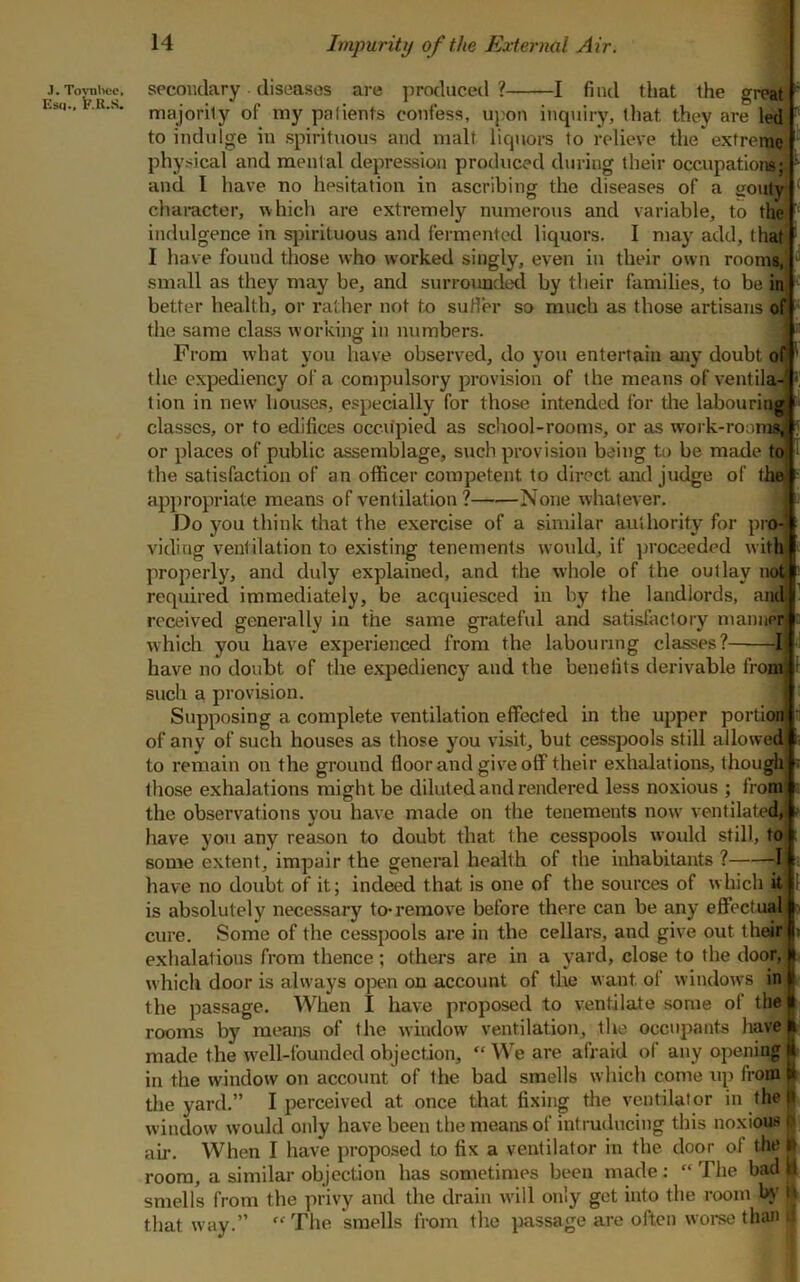 Impurity of the External Air. j.To^uce, secondary diseases are produced? 1 find that the great Es<i., .R.s. majority of tny patients confess, upon inquiry, that they are led ' to indulge in spirituous and malt liquors to relieve the* extreme physical and mental depression produced during their occupation^; and I have no hesitation in ascribing the diseases of a gouty ‘ character, which are extremely numerous and variable, to the indulgence in sjjirituous and fermented liquors. I may add, that I have found those who worked singly, even in their own rooms, ^ small as they may be, and surrounded by their families, to be in better health, or rather not to sutler so much as those artisans of the same class working in numbers. O From what you have observed, do you entertain any doubt of the exjjediency of a compulsory provision of the means of ventila-' • tion in new' bouses, especially for those intended for die labouring classes, or to edifices occupied as scliool-rooms, or as work-rooms^ . or places of public assemblage, such provision being tt) be made to the satisfaction of an officer competent to direct and judge of the appropriate means of ventilation? None whatever. Do you think that the exercise of a similar authority for prw viding ventilation to existing tenements woidd, if proceeded with properly, and duly explained, and the whole of the outlay not required immediately, be acquiesced in by the landlords, and l received generally in the same gratefvd and satisfactory manner which you have experienced from the labouring classes? 1 have no doubt of the expediency and the benefits derivable froi4 such a provision. Supposing a complete ventilation effected in the upper portion of any of such houses as those you visit, but cesspools still allowedj. to remain on the ground floor and give off their exhalations, though^ ^ those exhalations might be diluted and rendered less noxious ; froaij i the observations you have made on the tenements now' ventilated, i- have you any reason to doubt that the cesspools w’ould still, to f some extent, impair the general health of the inhabitants ? -I have no doubt of it; ind^d that is one of the sources of which it 1 is absolutely necessary to*remove before there can be any effectual - cure. Some of the cesspools are in the cellars, and give out their > exhalations from thence; others are in a yard, close to the door, which door is always open on account of the want of windows in I the passage. When I have proposed to ventilate some of the I rooms by means of the window ventilation, the occupants have I made the well-founded objection, “ We are afraid of any opening I in the window on account of the bad smells which come up from ft the yard.” I perceived at once that fixing the ventilator in fhejl window would only have been the means of intruducing this noxious p air. When I have proposed to fix a ventilator in the door of the » room, a similar objection has sometimes been made: “The bad || smells from the privy and the drain w'ill only get into the room U’ tt that way.” “The smells from the passage are often worse than .