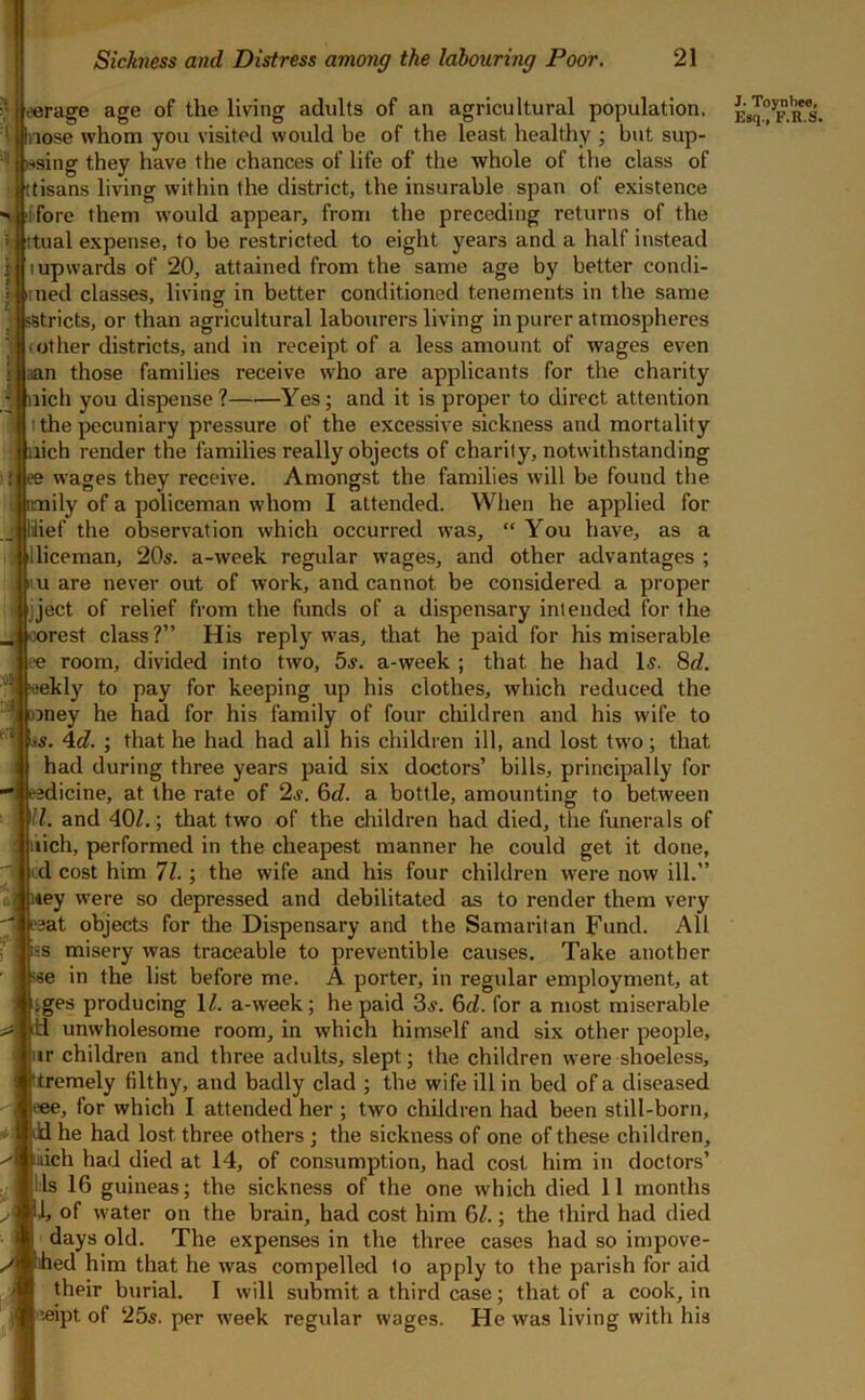 eerage age of the living adults of an agricultural population. Inose whom you visited would be of the least healthy ; but sup- '<|wsing they have the chances of life of the whole of the class of ttisans living within the district, the insurable span of existence V tffore them would appear, from the preceding returns of the itual expense, to be restricted to eight years and a half instead I upwards of 20, attained from the same age by better condi- ined classes, living in better conditioned tenements in the same j sstricts, or than agricultural labourers living in purer atmospheres (Other districts, and in receipt of a less amount of wages even aan those families receive who are applicants for the charity nidi you dispense? Yes; and it is proper to direct attention the pecuniary pressure of the excessive sickness and mortality lich render the families really objects of charity, notwithstanding wages they receive. Amongst the families will be found the ily of a policeman whom I attended. When he applied for lilief the observation which occurred was,  You have, as a illiceman, 20s. a-week regular wages, and other advantages ; u are never out of work, and cannot be considered a proper ijject of relief from the funds of a dispensary intended for the rest class?” His reply was, that he paid for his miserable room, divided into two, 5s. a-week ; that he had Is. 8d. tjekly to pay for keeping up his clothes, which reduced the ^ )jney he had for his family of four cliildren and his wife to is. Ad. ; that he had had all his children ill, and lost tw’o; that had during three years paid six doctors’ bills, principally for eedicine, at the rate of 2s. 6d. a bottle, amounting to between 'll. and 40?.; that two of the children had died, the funerals of lich, performed in the cheapest manner he could get it done, d cost him 71. ; the wife and his four children were now ill.” { i*ey were so depressed and debilitated as to render them very [>3at objects for the Dispensary and the Samaritan Fund. All ■s misery was traceable to preventible causes. Take another ■^se in the list before me. A porter, in regular employment, at tges producing 1?. a-week; he paid 3s. 6c?. for a most miserable id unwholesome room, in which himself and six other people, ir children and three adults, slept; the children were shoeless, tremely filthy, and badly clad ; the wife ill in bed of a diseased («e, for which I attended her ; two children had been still-born, Jd he had lost three others ; the sickness of one of these children, lich had died at 14, of consumption, had cost him in doctors’ 1:1s 16 guineas; the sickness of the one which died 11 months 1, of water on the brain, had cost him 6?.; the third had died days old. The expenses in the three cases had so impove- ihed him that he was compelled to apply to the parish for aid their burial. I will submit a third case; that of a cook, in (eipt of 25s. per week regular wages. He was living with his J. Toynl>e«, Esq., F.R.S.