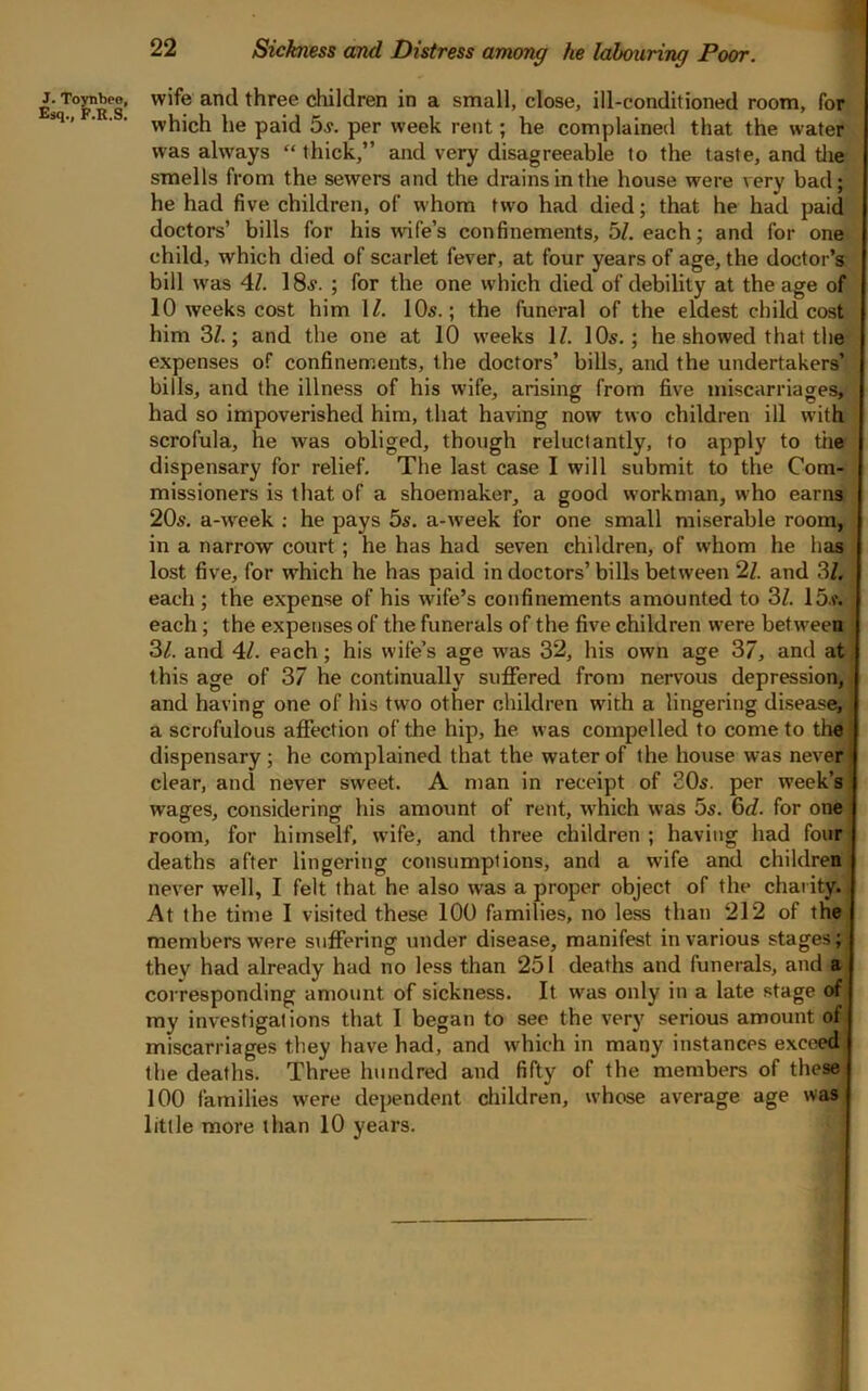 wife and three children in a small, close, ill-conditioned room, for which he paid 5j. per week rent; he complained that the water was always “ thick,” and very disagreeable to the taste, and tlie smells from the sewers and the drains in the house were very bad; he had five children, of whom two had died; that he had paid doctors’ bills for his wife’s confinements, 5Z. each; and for one child, which died of scarlet fever, at four years of age, the doctor’s bill was 4Z. 1 . ; for the one vvhich died of debility at the age of 10 weeks cost him 1/. 10s.; the funeral of the eldest child cost him 3Z.; and the one at 10 weeks IZ. 10s,; he showed that the expenses of confinements, the doctors’ bills, and the undertakers’ bills, and the illness of his wife, arising from five miscarriages, had so impoverished him, that having now two children ill with scrofula, he was obliged, though reluctantly, to apply to the dispensary for relief. The last case 1 will submit to the Com- missioners is that of a shoemaker, a good workman, who earnai 20s, a-week ; he pays 5s, a-week for one small miserable room, in a narrow court; he has had seven children, of whom he has lost five, for which he has paid in doctors’ bills between 2Z. and 3Z. each ; the expense of his wife’s confinements amounted to 3Z, 15.f. each; the expetjses of the funerals of the five children were between 3Z. and 4Z, each; his wife’s age was 32, his own age 37, and at. this age of 37 he continually suffered from nervous depression,, and having one of his two other children with a lingering disease}^ a scrofulous affection of the hip, he was compelled to come to the j dispensary; he complained that the water of the house was never jj clear, and never sweet, A man in receipt of SO5. per week’s wages, considering his amount of rent, w'hich was 5^, 6<Z, for one room, for himself, wdfe, and three children; having had four' deaths after lingering consumptions, and a wife and children never well, I felt that he also was a proper object of the charity.; At the time I visited these 100 families, no less than 212 of the members were suffering under disease, manifest in various stages; they had already had no less than 251 deaths and funerals, and a corresponding amount of sickness. It was only in a late stage of my investigations that I began to see the very serious amount of, miscarriages they have had, and which in many instances exerted, the deaths. Three hundred and fifty of the members of these 100 families were dependent children, whose average age was little more than 10 years.