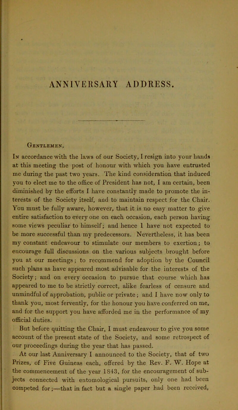 ANNIVERSARY ADDRESS. Gentlemen, In accordance with the laws of our Society, I resign into your hands at this meeting the post of honour with which you have entrusted me during the past two years. The kind consideration that induced you to elect me to the office of President has not, I am certain, been diminished by the efforts I have constantly made to promote the in- terests of the Society itself, and to maintain respect for the Chair. You must be fully aware, however, that it is no easy matter to give entire satisfaction to every one on each occasion, each person having some views peculiar to himself; and hence 1 have not expected to be more successful than my predecessors. Nevertheless, it has been my constant endeavour to stimulate our members to exertion; to encourage full discussions on the various subjects brought before you at our meetings; to recommend for adoption by the Council such plans as have appeared most advisable for the interests of the Society; and on every occasion to pursue that course which has appeared to me to be strictly correct, alike fearless of censure and unmindful of approbation, public or private; and I have now only to thank you, most fervently, for the honour you have conferred on me, and for the support you have afforded me in the performance of my official duties. But before quitting the Chair, I must endeavour to give you some account of the present state of the Society, and some retrospect of our proceedings during the year that has passed. At our last Anniversary I announced to the Society, that of two Prizes, of Five Guineas each, offered by the Rev. F. W. Hope at the commencement of the year 1843, for the encouragement of sub- jects connected with entomological pursuits, only one had been competed for;—that in fact but a single paper had been received.