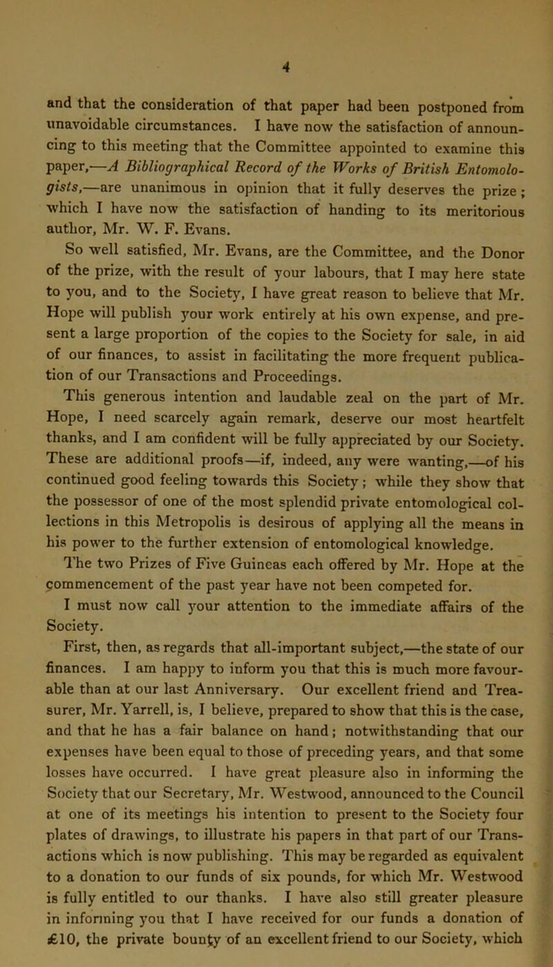 and that the consideration of that paper had been postponed from unavoidable circumstances. I have now the satisfaction of announ- cing to this meeting that the Committee appointed to examine this paper,—A Bibliographical Record of the Works of British Entomolo- gists,—are unanimous in opinion that it fully deserves the prize ; which I have now the satisfaction of handing to its meritorious author, Mr. W. F. Evans. So well satisfied, Mr. Evans, are the Committee, and the Donor of the prize, with the result of your labours, that I may here state to you, and to the Society, 1 have great reason to believe that Mr. Hope will publish your work entirely at his own expense, and pre- sent a large proportion of the copies to the Society for sale, in aid of our finances, to assist in facilitating the more frequent publica- tion of our Transactions and Proceedings. This generous intention and laudable zeal on the part of Mr. Hope, I need scarcely again remark, deserve our most heartfelt thanks, and I am confident will be fully appreciated by our Society. These are additional proofs—if, indeed, any were wanting,—of his continued good feeling towards this Society; while they show that the possessor of one of the most splendid private entomological col- lections in this Metropolis is desirous of applying all the means in his power to the further extension of entomological knowledge. The two Prizes of Five Guineas each ofiered by Mr. Hope at the commencement of the past year have not been competed for. I must now call 3mur attention to the immediate affairs of the Society. First, then, as regards that all-important subject,—the state of our finances. I am happy to inform you that this is much more favour- able than at our last Anniversary. Our excellent friend and Trea- surer, Mr. Yarrell, is, I believe, prepared to show that this is the case, and that he has a fair balance on hand; notwithstanding that our expenses have been equal to those of preceding years, and that some losses have occurred. I have great jfieasure also in informing the Society that our Secretary, Mr. Westwood, announced to the Council at one of its meetings his intention to present to the Society four plates of drawings, to illustrate his papers in that part of our Trans- actions which is now publishing. This may be regarded as equivalent to a donation to our funds of six pounds, for which Mr. Westwood is fully entitled to our thanks. I have also still greater pleasure in informing you that I have received for our funds a donation of £10, the private boun^ of an excellent friend to our Society, which