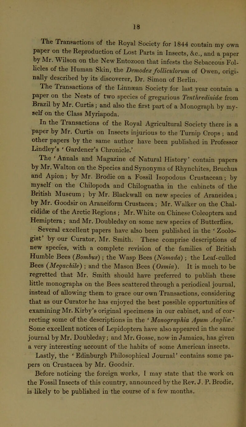 The Transactions of the Royal Society for 1844 contain my own paper on the Reproduction of Lost Parts in Insects, &c.. and a paper by Mr. Wilson on the New Entozoon that infests the Sebaceous Fol- licles of the Human Skin, the Demodex folliculorum of Owen, origi- nally described by its discoverer. Dr. Simon of Berlin. The Transactions of the Linnsean Society for last year contain a paper on the Nests of two species of gregarious Tenthredinidce from Brazil by Mr. Curtis; and also the first part of a Monograph by my- self on the Class Myriapoda. In the Transactions of the Royal Agricultural Society there is a paper by Mr. Curtis on Insects injurious to the Turnip Crops ; and other papers by the same author have been published in Professor Lindley’s ‘ Gardener’s Chronicle.’ The ‘Annals and Magazine of Natural History’ contain papers by Mr, Walton on the Species and Synonyms of Rhynchites, Bruchus and Apion; by Mr. Brodie on a Fossil Isopodous Crustacean; by myself on the Chilopoda and Chilognatha in the cabinets of the British Museum; by Mr. Blackwall on new species of Araneidea; by Mr. Goodsir on Araneiform Crustacea; Mr. Walker on the Chal- cididae of the Arctic Regions; Mr. White on Chinese Coleoptera and Hemiptera; and Mr. Doubleday on some new species of Butterflies. Several excellent papers have also been published in the ‘ Zoolo- gist’ by our Curator, Mr. Smith. These comprise descriptions of new species, with a complete revision of the families of British Humble Bees (Bombus) ; the Wasp Bees (Nomada) ; the Leaf-culled Bees (Megachile) ; and the Mason Bees (Osmia). It is much to be regretted that Mr. Smith should have preferred to publish these little monographs on the Bees scattered through a periodical journal, instead of allowing them to grace our own Transactions, considering that as our Curator he has enjoyed the best possible opportunities of examining Mr. Kirby’s original specimens in our cabinet, and of cor- recting some of the descriptions in the ‘ Monograj)hia Apum Anglia.' Some excellent notices of Lepidoptera have also appeared in the same journal by Mr. Doubleday; and Mr. Gosse, now in Jamaica, has given a very interesting account of the habits of some American insects. Lastly, the ‘Edinburgh Philosophical Journal’ contains some pa- pers on Crustacea by Mr. Goodsir. Before noticing the foreign works, I may state that the work on the Fossil Insects of this country, announced by the Rev. J. P. Brodie, is likely to be published in the course of a few months.