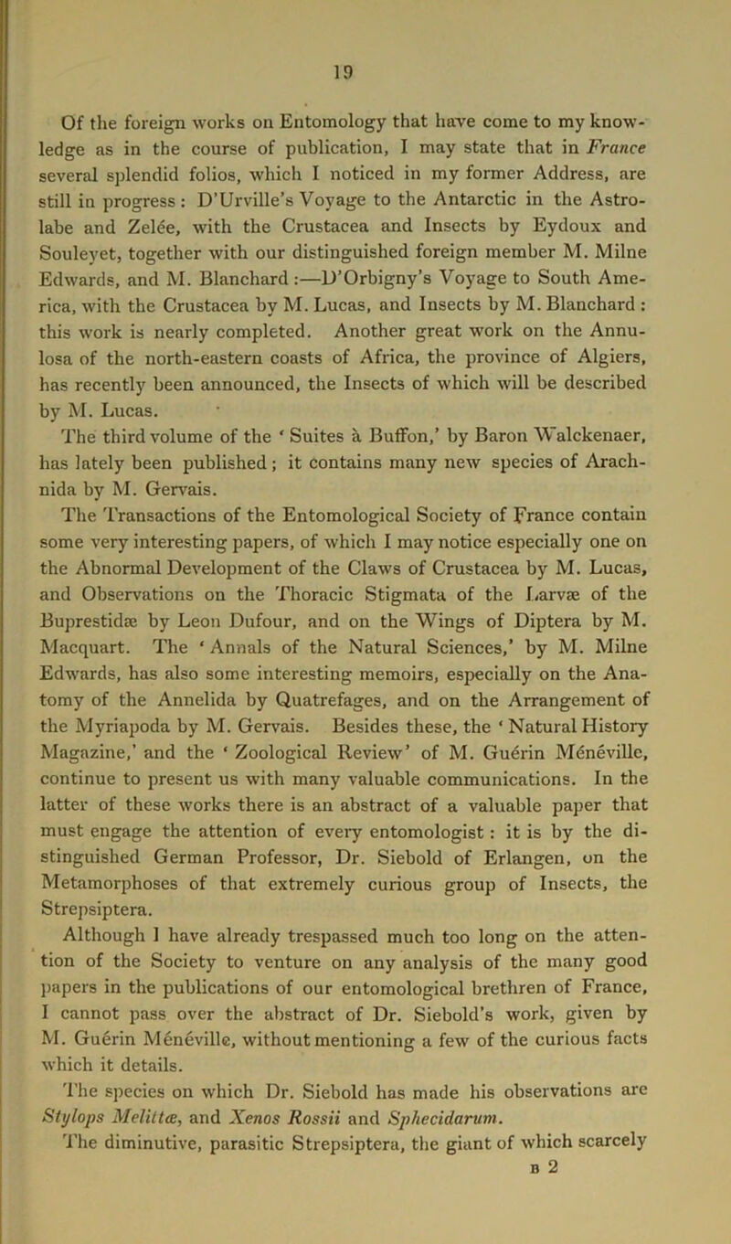 ID Of the foreign works on Entomology that have come to my know- ledge as in the course of publication, I may state that in France several splendid folios, which I noticed in my former Address, are still in progress: D’Urville’s Voyage to the Antarctic in the Astro- labe and Zelde, with the Crustacea and Insects by Eydoux and Souleyet, together with our distinguished foreign member M. Milne Edwards, and M. Blanchard :—U’Orbigny’s Voyage to South Ame- rica, with the Crustacea by M. Lucas, and Insects by M. Blanchard : this work is nearly completed. Another great work on the Annu- losa of the north-eastern coasts of Africa, the province of Algiers, has recently been announced, the Insects of which will be described by M. Lucas. The third volume of the ‘ Suites a BufFon,’ by Baron Walckenaer, has lately been published; it contains many new species of Arach- nida by M. Gervais. The Transactions of the Entomological Society of France contain some very interesting papers, of which I may notice especially one on the Abnormal Development of the Claws of Crustacea by M. Lucas, and Observations on the Thoracic Stigmata of the I/arvse of the Buprestidse by Leon Dufour, and on the Wings of Diptera by M. Macquart. The ‘ Annals of the Natural Sciences,’ by M. Milne Edwards, has also some interesting memoirs, especially on the Ana- tomy of the Annelida by Quatrefages, and on the Arrangement of the Myriapoda by M. Gervais. Besides these, the ‘ Natural History Magazine,’ and the ‘ Zoological Review’ of M. Guerin Mdneville, continue to present us with many valuable communications. In the latter of these works there is an abstract of a valuable paj)er that must engage the attention of every entomologist: it is by the di- stinguished German Professor, Dr. Siebold of Erlangen, on the Metamorphoses of that extremely curious group of Insects, the Strepsiptera. Although 1 have already trespassed much too long on the atten- tion of the Society to venture on any analysis of the many good j)apers in the publications of our entomological brethren of France, I cannot pass over the abstract of Dr. Siebold’s work, given by M. Guerin Menevillc, without mentioning a few of the curious facts which it details. 'I'he species on which Dr. Siebold has made his observations are Stj/lops Melittce, and Xenos Rossii and Sphecidarum. The diminutive, parasitic Strepsiptera, the giant of which scarcely B 2