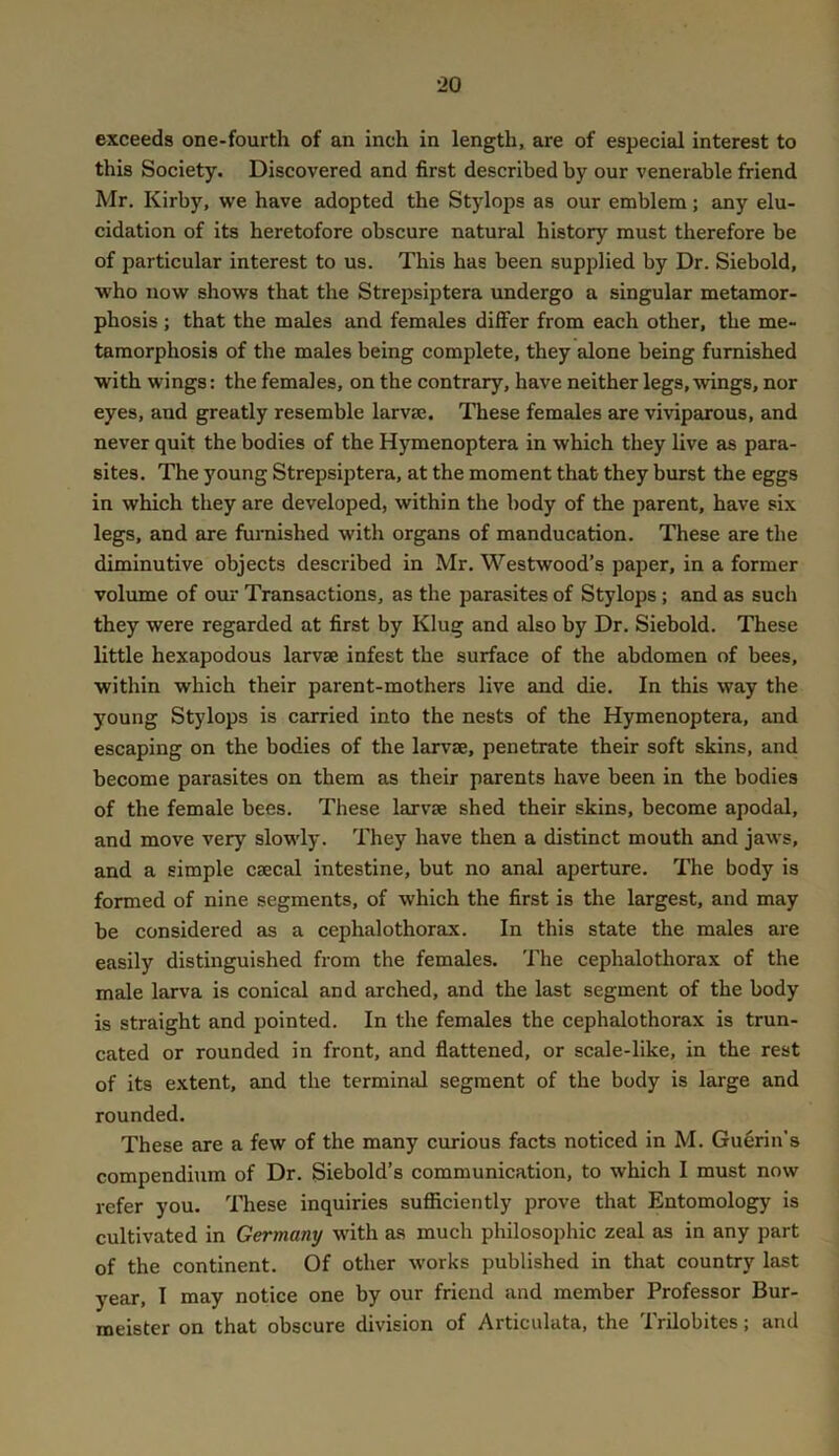 exceeds one-fourth of an inch in length, are of especial interest to this Society. Discovered and first described by our venerable friend Mr. Kirby, we have adopted the Stylops as our emblem; any elu- cidation of its heretofore obscure natural history must therefore be of particular interest to us. This has been supplied by Dr. Siebold, who now shows that the Strepsiptera undergo a singular metamor- phosis ; that the males and females dilFer from each other, the me- tamorphosis of the males being complete, they alone being furnished with wings: the females, on the contrary, have neither legs, wings, nor eyes, and greatly resemble larvae. These females are viviparous, and never quit the bodies of the H}Tnenoptera in which they live as para- sites. The young Strepsiptera, at the moment that they burst the eggs in which they are developed, within the body of the parent, have six legs, and are furnished with organs of manducation. These are the diminutive objects described in Mr. Westwood’s paper, in a former volume of our Transactions, as the parasites of Stylops; and as such they were regarded at first by Klug and also by Dr. Siebold. These little hexapodous larvae infest the surface of the abdomen of bees, within which their parent-mothers live and die. In this way the young Stylops is carried into the nests of the Hymenoptera, and escaping on the bodies of the larvae, penetrate their soft skins, and become parasites on them as their parents have been in the bodies of the female bees. These larvae shed their skins, become apodal, and move very slowly. They have then a distinct mouth and jaws, and a simple caecal intestine, but no anal aperture. The body is formed of nine segments, of which the first is the largest, and may be considered as a cephalothorax. In this state the males are easily distinguished from the females. The cephalothorax of the male larva is conical and arched, and the last segment of the body is straight and pointed. In the females the cephalothorax is trun- cated or rounded in front, and flattened, or scale-like, in the rest of its extent, and the terminal segment of the body is large and rounded. These are a few of the many curious facts noticed in M. Guerin’s compendium of Dr. Siebold’s communication, to which I must now refer you. These inquiries sufiiciently prove that Entomology is cultivated in Germany with a.s much philosophic zeal as in any part of the continent. Of other works published in that country last year, I may notice one by our friend and member Professor Bur- meister on that obscure division of Articnlata, the Trilobites; and