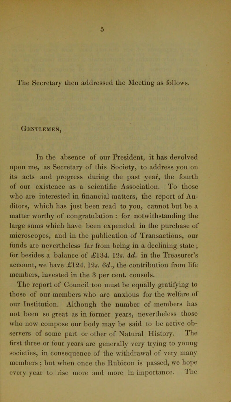 The Secretary then addressed the Meeting as follows. Gentlemen, In the absence of our President, it has devolved upon me, as Secretary of this Society, to address you on its acts and progress during the past year, the fourth of our existence as a scientific Association. To those who are interested in financial matters, the report of Au- ditors, which has just been read to you, cannot but be a mailer worthy of congratulation : for notwithstanding the large sums which have been expended in the purchase of microscopes, and in the publication of Transactions, our funds are nevertheless far from being in a declining state ; for besides a balance of £134. 12s. 4</. in the Treasurer’s account, we have £124. 12s. Qd., the contribution from life members, invested in the 3 per cent, consols. The report of Council too must be equally gratifying to those of our members who are anxious for the welfare of our Institution. Although the number of members has not been so great as in fonner years, nevertheless those who now compose our body may be said to be active ob- servers of some part or other of Natural History. The first three or four years are generally very trying to young societies, in consequence of the withdrawal of very many members ; but when once the Rubicon is pas.sed, we hope every year to rise more and more in importance. 'I’he