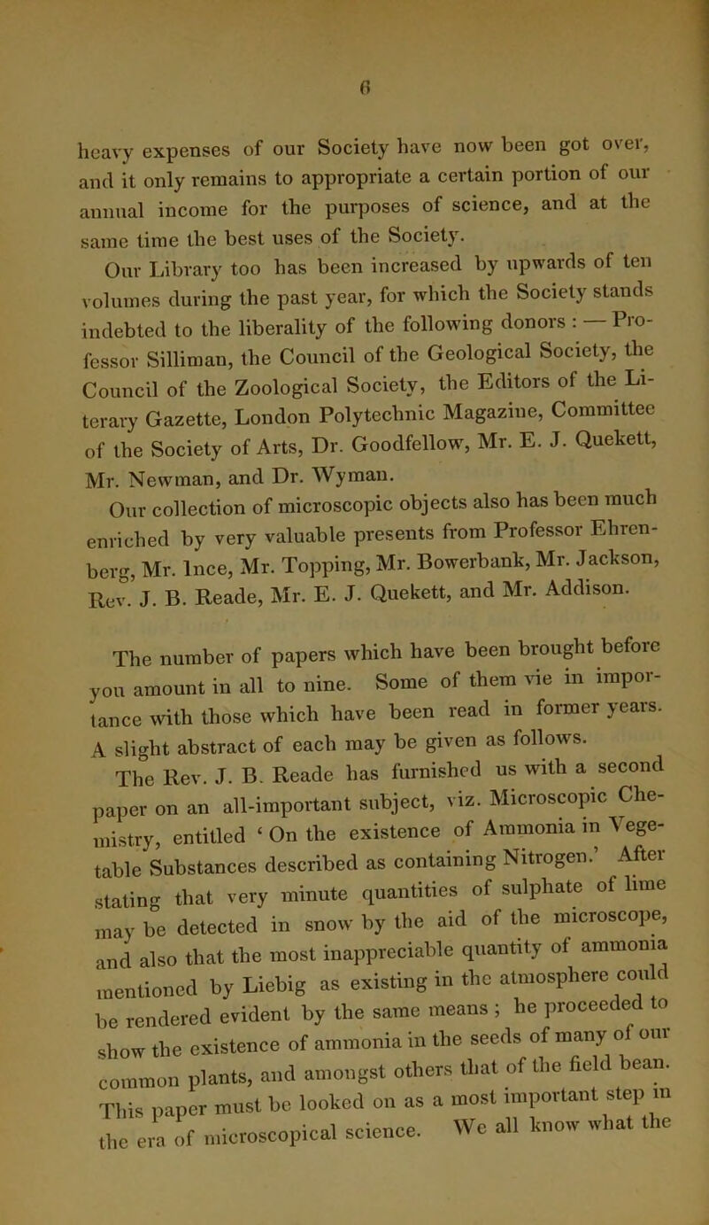 heavy expenses of our Society have now been got over, and it only remains to appropriate a certain portion of our annual income for the purposes of science, and at the same time the best uses of the Society. Our Library too has been increased by upwards of ten volumes during the past year, for which the Society stands indebted to the liberality of the following donors : —Pro- fessor Silliman, the Council of the Geological Society, the Council of the Zoological Society, the Editors of the Li- terary Gazette, London Polytechnic Magazine, Committee of the Society of Arts, Dr. Goodfellow, Mr. E. J. Quekett, Mr. Newman, and Dr. Wyman. Our collection of microscopic objects also has been much enriched by very valuable presents from Professor Ehren- berg, Mr. Ince, Mr. Topping, Mr. Bowerbank, Mr. Jackson, Rev. J. B. Reade, Mr. E. J. Quekett, and Mr. Addison. The number of papers which have been brought before you amount in all to nine. Some of them vie in impoi- tance with those which have been read in former years. A slight abstract of each may be given as follows. The Rev. J. B. Reade has furnished us with a second paper on an all-impoitant subject, viz. Microscopic Che- mistry, entitled ‘ On the existence of Ammonia in Vege- table Substances described as containing Nitrogen.’ After stating that very minute quantities of sulphate of lime may be detected in snow by the aid of the microscope, and also that the most inappreciable quantity of ammonia mentioned by Liebig as existing in the atmosphere con d be rendered evident by the same means ; he proceeded to show the existence of ammonia in the seeds ° common plants, and amongst others that of the fiel ean. Tl.is paper must be looked on as a most important step m L el of nucroscopical science. We all taow wha. the