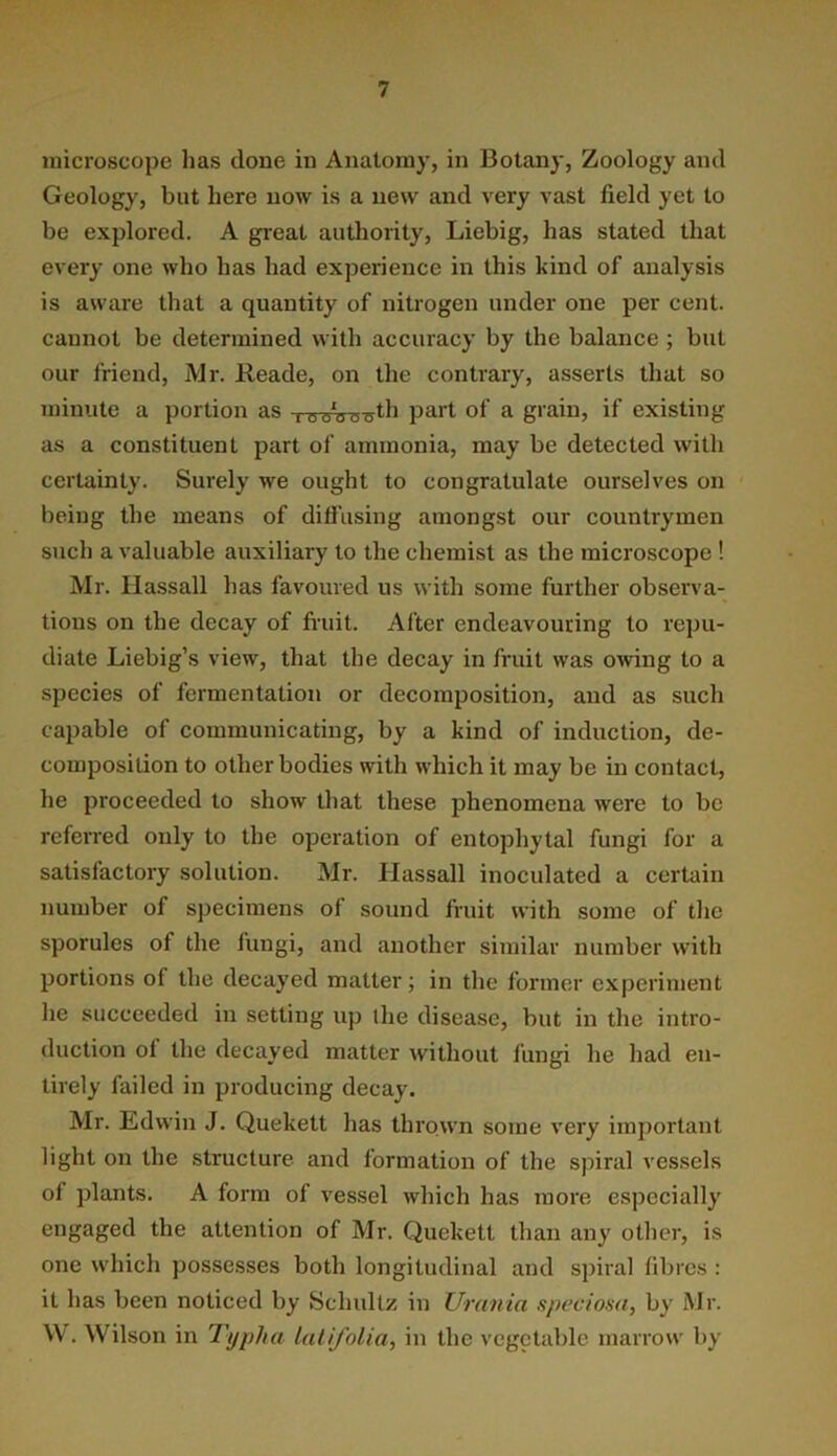 microscope lias clone in Anatomy, in Botany, Zoology and Geology, but here now is a new and very vast field yet to be explored. A great authority, Liebig, has stated that every one who has had experience in this kind of analysis is aware that a quantity of nitrogen under one per cent, cannot be determined with accuracy by the balance; but our friend, Mr. Reade, on the contrary, asserts that so minute a portion as i e-ao-a-gth part of a grain, if existing as a constituent part of ammonia, may be detected with certainty. Surely we ought to congratulate ourselves on being the means of difl’using amongst our countrymen such a valuable auxiliary to the chemist as the microscope ! Mr. Hassall has favoured us with some further observa- tions on the decay of fi'uit. After endeavouring to repu- diate Liebig’s view, that the decay in fruit was owing to a species of fermentation or decomposition, and as such capable of communicating, by a kind of induction, de- composition to other bodies with which it may be in contact, he proceeded to show that these phenomena were to bo referred only to the operation of entophytal fungi for a satisfactory solution. Mr. Hassall inoculated a certain number of specimens of sound fruit with some of the sporules of the fungi, and another similar number with portions of the decayed matter; in the former experiment he succeeded in setting up the disease, but in the intro- duction of the decayed matter without fungi he had en- tirely failed in producing decay. Mr. Edwin J. Quekett has thrown some very important light on the structure and formation of the spiral vessels of plants. A form of vessel which has more especially engaged the attention of Mr. Quekett than any other, is one w'hich possesses both longitudinal and spiral fibres : it has been noticed by Schultz in Urania speciosa, by Mr. W, Wilson in Typha lalifolia, in the vegetable marrow by